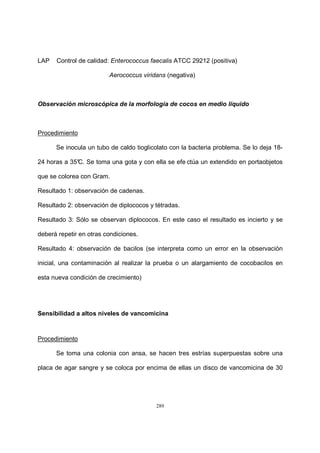 289
LAP Control de calidad: Enterococcus faecalis ATCC 29212 (positiva)
Aerococcus viridans (negativa)
Observación microscópica de la morfología de cocos en medio líquido
Procedimiento
Se inocula un tubo de caldo tioglicolato con la bacteria problema. Se lo deja 18-
24 horas a 35°C. Se toma una gota y con ella se efe ctúa un extendido en portaobjetos
que se colorea con Gram.
Resultado 1: observación de cadenas.
Resultado 2: observación de diplococos y tétradas.
Resultado 3: Sólo se observan diplococos. En este caso el resultado es incierto y se
deberá repetir en otras condiciones.
Resultado 4: observación de bacilos (se interpreta como un error en la observación
inicial, una contaminación al realizar la prueba o un alargamiento de cocobacilos en
esta nueva condición de crecimiento)
Sensibilidad a altos niveles de vancomicina
Procedimiento
Se toma una colonia con ansa, se hacen tres estrías superpuestas sobre una
placa de agar sangre y se coloca por encima de ellas un disco de vancomicina de 30
 