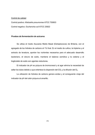 296
Control de calidad
Control positivo: Klebsiella pneumoniae ATCC 700603
Control negativo: Escherichia coli ATCC 25922
Pruebas de fermentación de azúcares
Se utiliza el medio Azucares Medio Basal (Estreptococos) de Britania, con el
agregado de los hidratos de carbono al 1% final. En el medio de cultivo, la tripteína y el
extracto de levadura, aportan los nutrientes necesarios para el adecuado desarrollo
bacteriano, el cloruro de sodio, mantiene el balance osmótico y la cisteina y el
tioglicolato de sodio son agentes reductores.
El indicador de pH es púrpura de bromocresol y el agar elimina la necesidad de
sellar los tubos debido a que enlentece la dispersión del CO2 y la difusión del O2.
La utilización de hidratos de carbono genera acidez y el consiguiente viraje del
indicador de pH del color púrpura al amarillo.
 