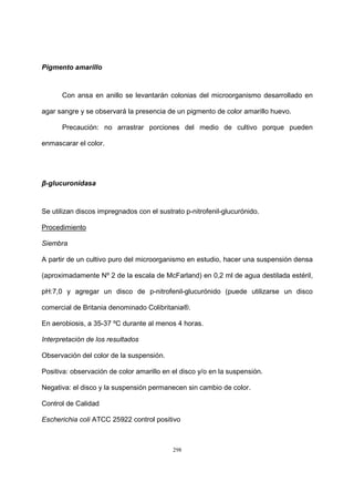 298
Pigmento amarillo
Con ansa en anillo se levantarán colonias del microorganismo desarrollado en
agar sangre y se observará la presencia de un pigmento de color amarillo huevo.
Precaución: no arrastrar porciones del medio de cultivo porque pueden
enmascarar el color.
β-glucuronidasa
Se utilizan discos impregnados con el sustrato p-nitrofenil-glucurónido.
Procedimiento
Siembra
A partir de un cultivo puro del microorganismo en estudio, hacer una suspensión densa
(aproximadamente Nº 2 de la escala de McFarland) en 0,2 ml de agua destilada estéril,
pH:7,0 y agregar un disco de p-nitrofenil-glucurónido (puede utilizarse un disco
comercial de Britania denominado Colibritania®.
En aerobiosis, a 35-37 ºC durante al menos 4 horas.
Interpretación de los resultados
Observación del color de la suspensión.
Positiva: observación de color amarillo en el disco y/o en la suspensión.
Negativa: el disco y la suspensión permanecen sin cambio de color.
Control de Calidad
Escherichia coli ATCC 25922 control positivo
 