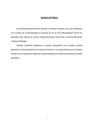 3
DEDICATORIA
Los editores dedicamos este volumen a nuestros maestros, que nos introdujeron
en el campo de la Microbiología en general y/o en el de la Microbiología Clínica en
particular: Dres. Ramón de Torres, Amalia Fernández, Oscar Grau, Fernando Marcenac
y Etelvina Rubeglio
También queremos agradecer a quienes compartieron con nosotros nuestra
dedicación a esta disciplina en los diversos ámbitos y muy especialmente a la Comisión
Directiva de la Asociación Argentina de Microbiología por habernos permitido concretar
esta tarea.
 