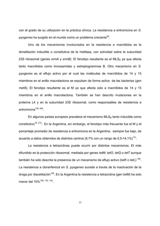 33
con el grado de su utilización en la práctica clínica. La resistencia a eritromicina en S.
pyogenes ha surgido en el mundo como un problema creciente58
.
Uno de los mecanismos involucrados en la resistencia a macrólidos es la
dimetilación inducible o constitutiva de la metilasa, con actividad sobre la subunidad
23S ribosomal (genes ermA y ermB). El fenotipo resultante es el MLSB ya que afecta
tanto macrólidos como lincosamidas y estreptograminas B. Otro mecanismo en S.
pyogenes es el eflujo activo por el cual las moléculas de macrólidos de 14 y 15
miembros en el anillo macrolactona se expulsan de forma activa de las bacterias (gen
mefA). El fenotipo resultante es el M ya que afecta solo a macrólidos de 14 y 15
miembros en el anillo macrolactona. También se han descrito mutaciones en la
proteína L4 y en la subunidad 23S ribosomal, como responsables de resistencia a
eritromicina139, 204
.
En algunos países europeos prevalece el mecanismo MLSB tanto inducible como
constitutivo16, 210
. En la Argentina, sin embargo, el fenotipo más frecuente fue el M y el
porcentaje promedio de resistencia a eritromicina en la Argentina, siempre fue bajo, de
acuerdo a datos obtenidos de distintos centros (6,7% con un rango de 0,5-14,1%)131
.
La resistencia a tetraciclinas puede ocurrir por distintos mecanismos. El más
difundido es la protección ribosomal, mediada por genes tetM, tetO, tetQ o tetT aunque
también ha sido descrita la presencia de un mecanismo de eflujo activo (tetK o tetL) 148
.
La resistencia a cloranfenicol en S. pyogenes sucede a través de la inactivación de la
droga por diacetilación158
. En la Argentina la resistencia a tetraciclina (gen tetM) ha sido
menor del 10%128, 132, 142
.
 