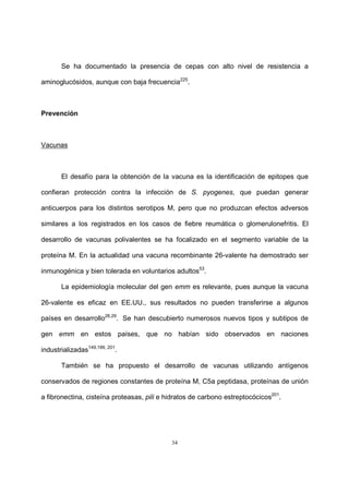 34
Se ha documentado la presencia de cepas con alto nivel de resistencia a
aminoglucósidos, aunque con baja frecuencia225
.
Prevención
Vacunas
El desafío para la obtención de la vacuna es la identificación de epitopes que
confieran protección contra la infección de S. pyogenes, que puedan generar
anticuerpos para los distintos serotipos M, pero que no produzcan efectos adversos
similares a los registrados en los casos de fiebre reumática o glomerulonefritis. El
desarrollo de vacunas polivalentes se ha focalizado en el segmento variable de la
proteína M. En la actualidad una vacuna recombinante 26-valente ha demostrado ser
inmunogénica y bien tolerada en voluntarios adultos53
.
La epidemiología molecular del gen emm es relevante, pues aunque la vacuna
26-valente es eficaz en EE.UU., sus resultados no pueden transferirse a algunos
países en desarrollo28,29
. Se han descubierto numerosos nuevos tipos y subtipos de
gen emm en estos países, que no habían sido observados en naciones
industrializadas149,199, 201
.
También se ha propuesto el desarrollo de vacunas utilizando antígenos
conservados de regiones constantes de proteína M, C5a peptidasa, proteínas de unión
a fibronectina, cisteína proteasas, pili e hidratos de carbono estreptocócicos201
.
 