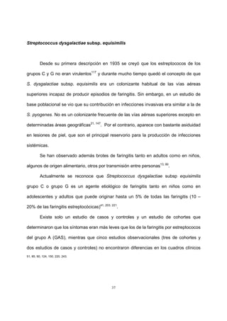 37
Streptococcus dysgalactiae subsp. equisimilis
Desde su primera descripción en 1935 se creyó que los estreptococos de los
grupos C y G no eran virulentos117
y durante mucho tiempo quedó el concepto de que
S. dysgalactiae subsp. equisimilis era un colonizante habitual de las vías aéreas
superiores incapaz de producir episodios de faringitis. Sin embargo, en un estudio de
base poblacional se vio que su contribución en infecciones invasivas era similar a la de
S. pyogenes. No es un colonizante frecuente de las vías aéreas superiores excepto en
determinadas áreas geográficas21, 147
. Por el contrario, aparece con bastante asiduidad
en lesiones de piel, que son el principal reservorio para la producción de infecciones
sistémicas.
Se han observado además brotes de faringitis tanto en adultos como en niños,
algunos de origen alimentario, otros por transmisión entre personas13, 90
.
Actualmente se reconoce que Streptococcus dysgalactiae subsp equisimilis
grupo C o grupo G es un agente etiológico de faringitis tanto en niños como en
adolescentes y adultos que puede originar hasta un 5% de todas las faringitis (10 –
20% de las faringitis estreptocócicas)41, 203, 221
.
Existe solo un estudio de casos y controles y un estudio de cohortes que
determinaron que los síntomas eran más leves que los de la faringitis por estreptococos
del grupo A (GAS), mientras que cinco estudios observacionales (tres de cohortes y
dos estudios de casos y controles) no encontraron diferencias en los cuadros clínicos
51, 85, 90, 124, 150, 220, 243.
 