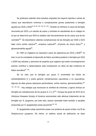 38
Se publicaron además otros estudios originales (la mayoría reportes o series de
casos) que describieron síntomas o complicaciones graves posteriores a faringitis
agudas por GCS y GGS46, 65, 88, 156, 192, 221, 222
. También se refirieron a casos de faringitis
recurrente por GCS y un estudio de casos y controles en estudiantes de un colegio en
el que se determinó que GCS se aislaba más frecuentemente de los casos que de los
controles222
. Se describieron además complicaciones de las faringitis por GGS o GCS
tales como artritis reactiva242
, empiema subdural92
, síndrome de shock tóxico160
y
glomerulonefritis aguda93
.
En 1997 en Inglaterra se reportaron casos de septicemia por GCS y GGS69
. Si
bien no se ha constatado el desarrollo de fiebre reumática posterior a faringitis por GCS
o GGS hay estudios y opiniones de expertos que sugieren que estos microorganismos
podrían contribuir a desencadenar esta complicación en sitios de alta incidencia de
fiebre reumática97, 146
.
Se ha visto que la faringitis por grupo C aumentaba los títulos de
antiestreptolisina O y podía generar complicaciones supurativas y no supurativas,
algunas de ellas graves (abscesos peritonsilares, artritis reactiva, glomerulonefritis) 96,
150, 183, 224
. Hay trabajos que reconocen la similitud de síntomas y signos clínicos en
faringitis por estreptococos de los grupos A, C y G124
. Aunque las guías de 2012 de la
Infectious Diseases Society of America recomiendan sólo efectuar tratamiento de las
faringitis por S. pyogenes, por todo esto, parece razonable tratar también a aquellas
producidas por S. dysgalactiae subsp equisimilis130, 196
.
S. dysgalactiae subsp equisimilis posee una proteína de pared similar a la M de
Streptococcus pyogenes. De hecho, el sistema actual de tipificación se basa
 