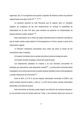 47
higiénicas, etc). En la Argentina de acuerdo a reportes de distintos centros la portación
vaginal-rectal varía del 5 al 20 %26, 31, 165, 227
.
La portación perianal es más frecuente que la vaginal, pero un resultado
negativo de cualquiera de las dos localizaciones no excluye la posibilidad de
colonización en la otra. Por esto, para estudios de portación en embarazadas se
propone efectuar ambos análisis32,190
.
Esta colonización es un factor de riesgo importante para la infección neonatal ya
que el recién nacido puede adquirir el microorganismo en forma vertical a partir de la
colonización vaginal:
1) Infección intrauterina ascendente poco antes del parto (a través de las
membranas rotas o intactas).
2) Invasión microbiana de la cavidad amniótica durante el trabajo de parto.
3) Invasión durante el pasaje a través del canal de parto.
Los aislamientos pareados en madres y en sus neonatos concuerdan en
serotipos que demuestran esta adquisición vertical205
. La transmisión horizontal (tanto
hospitalaria como extranosocomial) ha podido explicar posibles brotes intrahospitalarios
y ciertas infecciones de inicio tardío170
.
Entre el 40% y el 70 % de las mujeres colonizadas transmiten el EGB a sus
recién nacidos durante el parto y entre el 1 y el 2% de los recién nacidos colonizados
desarrollan una infección precoz.
Esta transmisión al neonato puede originar una infección de comienzo temprano:
en las primeras horas de nacido hasta los 7 días o de comienzo tardío que ocurre en
 
