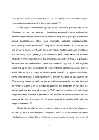 48
niños de una semana a dos meses de edad. En estos casos produce neumonía, sepsis
y meningitis neonatal con un 5 % de morbimortalidad9, 80
.
En las mujeres embarazadas y puérperas, la colonización genital puede causar
infecciones en las vías urinarias e infecciones puerperales como endometritis,
bacteriemia postcesárea, corioamnionitis, infección de la herida quirúrgica y en escaso
número complicaciones fatales como meningitis, abscesos intraabdominales,
endocarditis y fascitis necrotizante114
. Hay varios factores obstétricos que se asocian
con un mayor riesgo de infección del recién nacido, fundamentalmente: prematurez
(<37 semanas), ruptura prolongada de membranas (>18 horas), existencia de fiebre
intraparto (>38ºC), haber tenido un hijo anterior con infección por EGB y la presencia
de bacteriuria durante el embarazo causada por este microorganismo. La estrategia de
buscar el EGB en todas las muestras de orina sembrando agar sangre, aún en cultivos
polimicrobianos tiene un mayor rendimiento en la detección de mujeres colonizadas,
por lo tanto candidatas a recibir profilaxis175
. También las tasas de colonización por
EGB son mayores en los recién nacidos de madres que presentan una alta densidad
de portación vaginal, y en los nacidos de gestantes que presentan un bajo título de
anticuerpos frente a la cepa colonizante de EGB19
. Aunque la existencia de factores de
riesgo obstétricos aumenta la probabilidad de infección en el recién nacido, solo en
menos de la mitad de los casos de una sepsis neonatal, se identifica algún factor de
riesgo en la madre61, 206
.
En los últimos años se ha producido un notable incremento de las infecciones
por EGB en adultos, fuera del período postparto: neumonía, artritis, infecciones de piel
y tejidos blandos, endocarditis e infecciones urinarias. Muchos factores incrementan el
 
