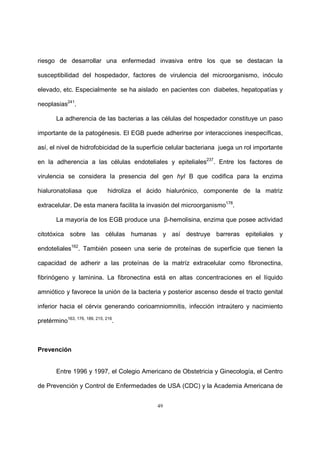 49
riesgo de desarrollar una enfermedad invasiva entre los que se destacan la
susceptibilidad del hospedador, factores de virulencia del microorganismo, inóculo
elevado, etc. Especialmente se ha aislado en pacientes con diabetes, hepatopatías y
neoplasias241
.
La adherencia de las bacterias a las células del hospedador constituye un paso
importante de la patogénesis. El EGB puede adherirse por interacciones inespecíficas,
así, el nivel de hidrofobicidad de la superficie celular bacteriana juega un rol importante
en la adherencia a las células endoteliales y epiteliales237
. Entre los factores de
virulencia se considera la presencia del gen hyl B que codifica para la enzima
hialuronatoliasa que hidroliza el ácido hialurónico, componente de la matriz
extracelular. De esta manera facilita la invasión del microorganismo178
.
La mayoría de los EGB produce una β-hemolisina, enzima que posee actividad
citotóxica sobre las células humanas y así destruye barreras epiteliales y
endoteliales162
. También poseen una serie de proteínas de superficie que tienen la
capacidad de adherir a las proteínas de la matríz extracelular como fibronectina,
fibrinógeno y laminina. La fibronectina está en altas concentraciones en el líquido
amniótico y favorece la unión de la bacteria y posterior ascenso desde el tracto genital
inferior hacia el cérvix generando corioamniomnitis, infección intraútero y nacimiento
pretérmino163, 176, 189, 215, 216
.
Prevención
Entre 1996 y 1997, el Colegio Americano de Obstetricia y Ginecología, el Centro
de Prevención y Control de Enfermedades de USA (CDC) y la Academia Americana de
 