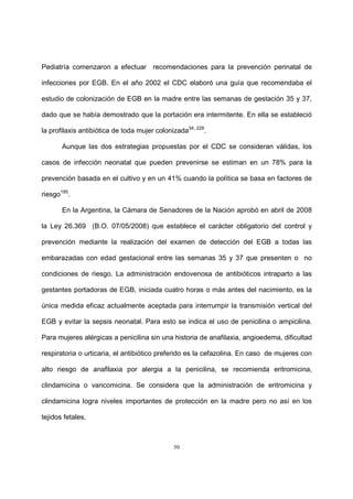 50
Pediatría comenzaron a efectuar recomendaciones para la prevención perinatal de
infecciones por EGB. En el año 2002 el CDC elaboró una guía que recomendaba el
estudio de colonización de EGB en la madre entre las semanas de gestación 35 y 37,
dado que se había demostrado que la portación era intermitente. En ella se estableció
la profilaxis antibiótica de toda mujer colonizada34, 228
.
Aunque las dos estrategias propuestas por el CDC se consideran válidas, los
casos de infección neonatal que pueden prevenirse se estiman en un 78% para la
prevención basada en el cultivo y en un 41% cuando la política se basa en factores de
riesgo185
.
En la Argentina, la Cámara de Senadores de la Nación aprobó en abril de 2008
la Ley 26.369 (B.O. 07/05/2008) que establece el carácter obligatorio del control y
prevención mediante la realización del examen de detección del EGB a todas las
embarazadas con edad gestacional entre las semanas 35 y 37 que presenten o no
condiciones de riesgo. La administración endovenosa de antibióticos intraparto a las
gestantes portadoras de EGB, iniciada cuatro horas o más antes del nacimiento, es la
única medida eficaz actualmente aceptada para interrumpir la transmisión vertical del
EGB y evitar la sepsis neonatal. Para esto se indica el uso de penicilina o ampicilina.
Para mujeres alérgicas a penicilina sin una historia de anafilaxia, angioedema, dificultad
respiratoria o urticaria, el antibiótico preferido es la cefazolina. En caso de mujeres con
alto riesgo de anafilaxia por alergia a la penicilina, se recomienda eritromicina,
clindamicina o vancomicina. Se considera que la administración de eritromicina y
clindamicina logra niveles importantes de protección en la madre pero no así en los
tejidos fetales.
 
