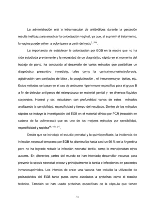 51
La administración oral o intramuscular de antibióticos durante la gestación
resulta ineficaz para erradicar la colonización vaginal, ya que, al suprimir el tratamiento,
la vagina puede volver a colonizarse a partir del recto7, 208
.
La importancia de establecer la colonización por EGB en la madre que no ha
sido estudiada previamente y la necesidad de un diagnóstico rápido en el momento del
trabajo de parto, ha conducido al desarrollo de varios métodos que posibilitan un
diagnóstico presuntivo inmediato, tales como la contrainmunoelectroforesis,
aglutinación con partículas de látex , la coaglutinación , el inmunoensayo óptico, etc.
Estos métodos se basan en el uso de antisuero hiperinmune específico para el grupo B
a fin de detectar antígenos del estreptococo en material genital y en diversos líquidos
corporales. Honest y col. estudiaron con profundidad varios de estos métodos
analizando la sensibilidad, especificidad y tiempo del resultado. Dentro de los métodos
rápidos se incluye la investigación del EGB en el material clínico por PCR (reacción en
cadena de la polimerasa) que es uno de los mejores métodos por sensibilidad,
especificidad y rapidez68, 102, 217
.
Desde que se introdujo el estudio prenatal y la quimioprofilaxis, la incidencia de
infección neonatal temprana por EGB ha disminuído hasta casi un 90 % en la Argentina
pero no ha logrado reducir la infección neonatal tardía, como lo mencionaban otros
autores. En diferentes partes del mundo se han intentado desarrollar vacunas para
prevenir la sepsis neonatal precoz y principalmente la tardía e infecciones en pacientes
inmunosuprimidos. Los intentos de crear una vacuna han incluido la utilización de
polisacáridos del EGB tanto puros como asociados a proteínas como el toxoide
tetánico. También se han usado proteínas específicas de la cápsula que tienen
 