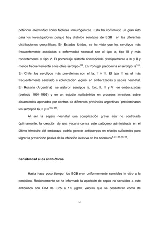 52
potencial efectividad como factores inmunogénicos. Esto ha constituido un gran reto
para los investigadores porque hay distintos serotipos de EGB en las diferentes
distribuciones geográficas. En Estados Unidos, se ha visto que los serotipos más
frecuentemente asociados a enfermedad neonatal son el tipo la, tipo III y más
recientemente el tipo V. El porcentaje restante corresponde principalmente a Ib y II y
menos frecuentemente a los otros serotipos168
. En Portugal predomina el serotipo Ia144
.
En Chile, los serotipos más prevalentes son el la, II y III. El tipo III es el más
frecuentemente asociado a colonización vaginal en embarazadas y sepsis neonatal.
En Rosario (Argentina) se aislaron serotipos Ia, Ib/c, II, III y V en embarazadas
(período 1994-1995) y en un estudio multicéntrico en procesos invasivos sobre
aislamientos aportados por centros de diferentes provincias argentinas predominaron
los serotipos Ia, II y III165, 214
.
Al ser la sepsis neonatal una complicación grave aún no controlada
óptimamente, la creación de una vacuna contra este patógeno administrada en el
último trimestre del embarazo podría generar anticuerpos en niveles suficientes para
lograr la prevención pasiva de la infección invasiva en los neonatos8, 27, 35, 56, 68
.
Sensibilidad a los antibióticos
Hasta hace poco tiempo, los EGB eran uniformemente sensibles in vitro a la
penicilina. Recientemente se ha informado la aparición de cepas no sensibles a este
antibiótico con CIM de 0,25 a 1,0 µg/ml, valores que se consideran como de
 