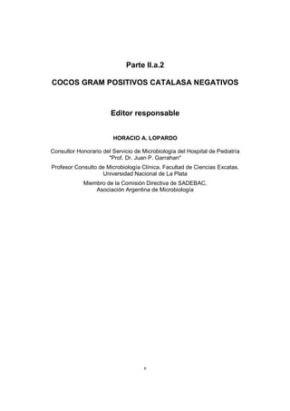 6
Parte II.a.2
COCOS GRAM POSITIVOS CATALASA NEGATIVOS
Editor responsable
HORACIO A. LOPARDO
Consultor Honorario del Servicio de Microbiología del Hospital de Pediatría
"Prof. Dr. Juan P. Garrahan"
Profesor Consulto de Microbiología Clínica. Facultad de Ciencias Excatas.
Universidad Nacional de La Plata
Miembro de la Comisión Directiva de SADEBAC,
Asociación Argentina de Microbiología
 