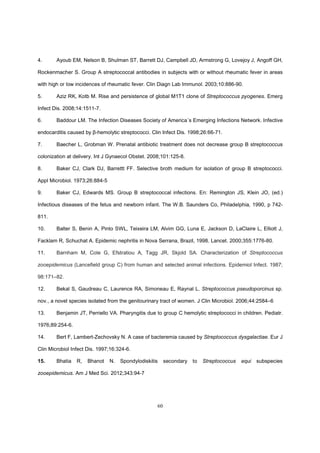 60
4. Ayoub EM, Nelson B, Shulman ST, Barrett DJ, Campbell JD, Armstrong G, Lovejoy J, Angoff GH,
Rockenmacher S. Group A streptococcal antibodies in subjects with or without rheumatic fever in areas
with high or low incidences of rheumatic fever. Clin Diagn Lab Immunol. 2003;10:886-90.
5. Aziz RK, Kotb M. Rise and persistence of global M1T1 clone of Streptococcus pyogenes. Emerg
Infect Dis. 2008;14:1511-7.
6. Baddour LM. The Infection Diseases Society of America´s Emerging Infections Network. Infective
endocarditis caused by β-hemolytic streptococci. Clin Infect Dis. 1998;26:66-71.
7. Baecher L, Grobman W. Prenatal antibiotic treatment does not decrease group B streptococcus
colonization at delivery. Int J Gynaecol Obstet. 2008;101:125-8.
8. Baker CJ, Clark DJ, Barrettt FF. Selective broth medium for isolation of group B streptococci.
Appl Microbiol. 1973;26:884-5
9. Baker CJ, Edwards MS. Group B streptococcal infections. En: Remington JS, Klein JO, (ed.)
Infectious diseases of the fetus and newborn infant. The W.B. Saunders Co, Philadelphia, 1990, p 742-
811.
10. Balter S, Benin A, Pinto SWL, Teixeira LM, Alvim GG, Luna E, Jackson D, LaClaire L, Elliott J,
Facklam R, Schuchat A. Epidemic nephritis in Nova Serrana, Brazil, 1998. Lancet. 2000;355:1776-80.
11. Barnham M, Cole G, Efstratiou A, Tagg JR, Skjold SA. Characterization of Streptococcus
zooepidemicus (Lancefield group C) from human and selected animal infections. Epidemiol Infect. 1987;
98:171–82.
12. Bekal S, Gaudreau C, Laurence RA, Simoneau E, Raynal L. Streptococcus pseudoporcinus sp.
nov., a novel species isolated from the genitourinary tract of women. J Clin Microbiol. 2006;44:2584–6
13. Benjamin JT, Perriello VA. Pharyngitis due to group C hemolytic streptococci in children. Pediatr.
1976;89:254-6.
14. Bert F, Lambert-Zechovsky N. A case of bacteremia caused by Streptococcus dysgalactiae. Eur J
Clin Microbiol Infect Dis. 1997;16:324-6.
15. Bhatia R, Bhanot N. Spondylodiskitis secondary to Streptococcus equi subspecies
zooepidemicus. Am J Med Sci. 2012;343:94-7
 