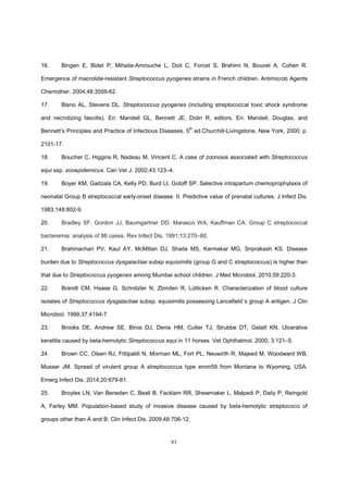 61
16. Bingen E, Bidet P, Mihaila-Amrouche L, Doit C, Forcet S, Brahimi N, Bouvet A, Cohen R.
Emergence of macrolide-resistant Streptococcus pyogenes strains in French children. Antimicrob Agents
Chemother. 2004;48:3559-62.
17. Bisno AL, Stevens DL. Streptococcus pyogenes (including streptococcal toxic shock syndrome
and necrotizing fascitis). En: Mandell GL, Bennett JE, Dolin R, editors. En: Mandell, Douglas, and
Bennett’s Principles and Practice of Infectious Diseases. 5th
ed.Churchill-Livingstone, New York, 2000; p.
2101-17.
18. Boucher C, Higgins R, Nadeau M, Vincent C. A case of zoonosis associated with Streptococcus
equi ssp. zooepidemicus. Can Vet J. 2002;43:123–4.
19. Boyer KM, Gadzala CA, Kelly PD, Burd LI, Gotoff SP. Selective intrapartum chemoprophylaxis of
neonatal Group B streptococcal early-onset disease. II. Predictive value of prenatal cultures. J Infect Dis.
1983;148:802-9.
20. Bradley SF, Gordon JJ, Baumgartner DD, Marasco WA, Kauffman CA. Group C streptococcal
bacteremia: analysis of 88 cases. Rev Infect Dis. 1991;13:270–80.
21. Brahmachari PV, Kaul AY, McMillan DJ, Shaila MS, Karmakar MG, Sriprakash KS. Disease
burden due to Streptococcus dysgalactiae subsp equisimilis (group G and C streptococcus) is higher than
that due to Streptococcus pyogenes among Mumbai school children. J Med Microbiol. 2010;59:220-3.
22. Brandt CM, Haase G, Schnitzler N, Zbinden R, Lütticken R. Characterization of blood culture
isolates of Streptococcus dysgalactiae subsp. equisimilis possessing Lancefield´s group A antigen. J Clin
Microbiol. 1999;37:4194-7
23. Brooks DE, Andrew SE, Biros DJ, Denis HM, Cutler TJ, Strubbe DT, Gelatt KN. Ulcerative
keratitis caused by beta-hemolytic Streptococcus equi in 11 horses. Vet Ophthalmol. 2000; 3:121–5.
24. Brown CC, Olsen RJ, Fittipaldi N, Morman ML, Fort PL, Neuwirth R, Majeed M, Woodward WB,
Musser JM. Spread of virulent group A streptococcus type emm59 from Montana to Wyoming, USA.
Emerg Infect Dis. 2014;20:679-81.
25. Broyles LN, Van Beneden C, Beall B, Facklam RR, Shewmaker L, Malpedi P, Daily P, Reingold
A, Farley MM. Population-based study of invasive disease caused by beta-hemolytic streptococci of
groups other than A and B. Clin Infect Dis. 2009;48:706-12.
 