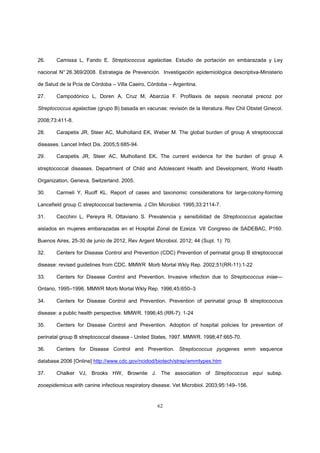 62
26. Camissa L, Fando E. Streptococcus agalactiae. Estudio de portación en embarazada y Ley
nacional N° 26.369/2008. Estrategia de Prevención. Investigación epidemiológica descriptiva-Ministerio
de Salud de la Pcia de Córdoba – Villa Caeiro, Córdoba – Argentina.
27. Campodónico L, Doren A, Cruz M, Abarzúa F. Profilaxis de sepsis neonatal precoz por
Streptococcus agalactiae (grupo B) basada en vacunas: revisión de la literatura. Rev Chil Obstet Ginecol.
2008;73:411-8.
28. Carapetis JR, Steer AC, Mulholland EK, Weber M. The global burden of group A streptococcal
diseases. Lancet Infect Dis. 2005;5:685-94.
29. Carapetis JR, Steer AC, Mulholland EK. The current evidence for the burden of group A
streptococcal diseases. Department of Child and Adolescent Health and Development, World Health
Organization, Geneva, Switzerland. 2005.
30. Carmeli Y, Ruoff KL. Report of cases and taxonomic considerations for large-colony-forming
Lancefield group C streptococcal bacteremia. J Clin Microbiol. 1995;33:2114-7.
31. Cecchini L, Pereyra R, Ottaviano S. Prevalencia y sensibilidad de Streptococcus agalactiae
aislados en mujeres embarazadas en el Hospital Zonal de Ezeiza. VII Congreso de SADEBAC, P160.
Buenos Aires, 25-30 de junio de 2012, Rev Argent Microbiol. 2012; 44 (Supl. 1): 70.
32. Centers for Disease Control and Prevention (CDC) Prevention of perinatal group B streptococcal
disease: revised guidelines from CDC. MMWR Morb Mortal Wkly Rep. 2002;51(RR-11):1-22
33. Centers for Disease Control and Prevention. Invasive infection due to Streptococcus iniae—
Ontario, 1995–1996. MMWR Morb Mortal Wkly Rep. 1996;45:650–3
34. Centers for Disease Control and Prevention. Prevention of perinatal group B streptococcus
disease: a public health perspective. MMWR. 1996;45 (RR-7): 1-24
35. Centers for Disease Control and Prevention. Adoption of hospital policies for prevention of
perinatal group B streptococcal disease - United States, 1997. MMWR. 1998;47:665-70.
36. Centers for Disease Control and Prevention. Streptococcus pyogenes emm sequence
database.2006 [Online] http://www.cdc.gov/ncidod/biotech/strep/emmtypes.htm
37. Chalker VJ, Brooks HW, Brownlie J. The association of Streptococcus equi subsp.
zooepidemicus with canine infectious respiratory disease. Vet Microbiol. 2003;95:149–156.
 