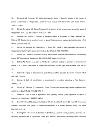 63
38. Chhatwal GS, Preissnen KT, Muller-Berghaus G, Blobel H. Specific binding of the human S
protein (vitronectin) to streptococci, Staphylococcus aureus and Escherichia coli. Infect Immun.
1987;55:1878-83.
39. Christie R, Atkins NE, Munch-Petersen E. A note on a lytic phenomenon shown by group B
streptococci. Aust J Exp Biol Med Sci. 1944;22:197-200.
40. Cieslewicz MJ, Chaffin D, Glusman G, Kasper D, Madan A, Rodriguez S, Fahey J, Wessels MR,
Rubens CR. Structural and genetic diversity of group B streptococcus capsular polysaccharides. Infect
Immun. 2005;73:3096-103.
41. Cimolai N, Morrison BJ, MacCulloch L, Smith DF, Hlady J. Beta-haemolytic non-group A
streptococci and pharyngitis: a case-control study. Eur J Pediatr. 1991;150:776-9.
42. Clinical and Laboratory Standards Institute. Performance standards for antimicrobial susceptibility
testing; 25
th
Informational Supplement, 2015; M100-S25, Wayne, PA, EE.UU.
43. Collins MD, Farrow JAE, Katic V, Kandler O. Taxonomic studies on streptococci of serological
groups E, P, U, and V: description of Streptococcus porcinus sp. nov. Syst Appl Microbiol. 1984;5:402–
13.
44. Colman G. Typing of Streptococcus agalactiae (Lancefield group B). Eur J Clin Microbiol Infect
Dis. 1988;7:226-31.
45. Colman G, Ball LC. Identification of streptococci in a medical laboratory. J Appl Bacteriol.
1984;57,1–14.
46. Corson AP, Garagusi VF, Chretien JH. Group C β-hemolytic streptococci causing pharyngitis and
scarlet fever. South Med J. 1989; 82:1119–21.
47. Crater DL, van de Rijn I. Hyaluronic acid synthesy operon (has) expression in group A
streptococci. J Biol Chem. 1995;270:18452-8.
48. Crum NF, Russell KL, Kaplan EL, Wallace MR, Wu J, Ashtari P, Morris DJ, Hale BR. Pneumonia
outbreak associated with group A Streptococcus species at a military training facility. Clin Infect
Dis. 2005;40:511–8.
49. Cunningham MW, Swedo S, Ben-Pazi H, Brimberg L, Lotan D, Joel D, Zuccolo J, Cox CJ. Anti-
neuronal autoantibodies in Sydenham corea and pediatric autoimmune neuropsychiatric disorders
 