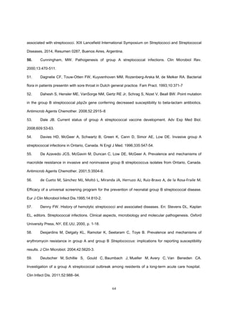 64
associated with streptococci. XIX Lancefield International Symposium on Streptococci and Streptococcal
Diseases, 2014, Resumen 0287, Buenos Aires, Argentina.
50. Cunningham, MW. Pathogenesis of group A streptococcal infections. Clin Microbiol Rev.
2000;13:470-511.
51. Dagnelie CF, Touw-Otten FW, Kuyvenhoven MM, Rozenberg-Arska M, de Melker RA. Bacterial
flora in patients presentin with sore throat in Dutch general practice. Fam Pract. 1993;10:371-7
52. Dahesh S, Hensler ME, VanSorge NM, Gertz RE Jr, Schrag S, Nizet V, Beall BW. Point mutation
in the group B streptococcal pbp2x gene conferring decreased susceptibility to beta-lactam antibiotics.
Antimicrob Agents Chemother. 2008;52:2915–8
53. Dale JB. Current status of group A streptococcal vaccine development. Adv Exp Med Biol.
2008;609:53-63.
54. Davies HD, McGeer A, Schwartz B, Green K, Cann D, Simor AE, Low DE. Invasive group A
streptococcal infections in Ontario, Canada. N Engl J Med. 1996;335:547-54.
55. De Azavedo JCS, McGavin M, Duncan C, Low DE, McGeer A. Prevalence and mechanisms of
macrolide resistance in invasive and noninvasive group B streptococcus isolates from Ontario, Canada.
Antimicrob Agents Chemother. 2001;5:3504-8.
56. de Cueto M, Sánchez MJ, Moltó L, Miranda JA, Herruzo AJ, Ruiz-Bravo A, de la Rosa-Fraile M.
Efficacy of a universal screening program for the prevention of neonatal group B streptococcal disease.
Eur J Clin Microbiol Infect Dis.1995;14:810-2.
57. Denny FW. History of hemolytic streptococci and associated diseases. En: Stevens DL, Kaplan
EL, editors. Streptococcal infections. Clinical aspects, microbiology and molecular pathogenesis. Oxford
University Press, NY, EE.UU, 2000, p. 1-18.
58. Desjardins M, Delgaty KL, Ramotar K, Seetaram C, Toye B. Prevalence and mechanisms of
erythromycin resistance in group A and group B Streptococcus: implications for reporting susceptibility
results. J Clin Microbiol. 2004;42:5620-3.
59. Deutscher M, Schillie S, Gould C, Baumbach J, Mueller M, Avery C, Van Beneden CA.
Investigation of a group A streptococcal outbreak among residents of a long-term acute care hospital.
Clin Infect Dis. 2011;52:988–94.
 