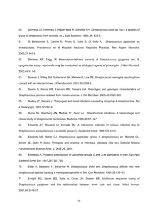 65
60. Devriese LA, Hommez J, Klipper Bälz R, Schleifer KH. Streptococcus canis sp. nov.: a species of
group G streptococci from animals. Int J Syst Bacteriol. 1986; 36: 422-5.
61. Di Bartolomeo S, Gentile M, Priore G, Valle S, Di Bella A. Streptococcus agalactiae en
embarazadas. Prevalencia en el Hospital Nacional Alejandro Posadas. Rev Argent Microbiol.
2005;37:142-4.
62. Dierksen KP, Tagg JR. Haemolysin-deficient variants of Streptococcus pyogenes and S.
dysgalactiae subsp. equisimilis may be overlooked as etiological agents of pharyngitis. J Med Microbiol.
2000;49:811-6.
63. Downar J, Willey BM, Sutherland JW, Mathew K, Low DE. Streptococcal meningitis resulting from
contact with an infected horse. J Clin Microbiol. 2001;39:2358-9.
64. Duarte S, Barros RR, Facklam RR, Teixeira LM. Phenotypic and genotypic characteristics of
Streptococcus porcinus isolated from human sources. J Clin Microbiol. 2005;43:4592–601.
65. Dudley JP, Sercarz J. Pharyngeal and tonsil infections caused by nongroup A streptococcus. Am
J Otolaryngol. 1991;12:292–6.
66. Duma RJ, Weinberg AN, Medrek TF, Kunz LJ. Streptococcal infections. A bacteriologic and
clinical study of streptococcal bacteremia. Medicine 1969;48:87–127.
67. Edwards AT, Roulson M, Ironside MJ. A milk-borne outbreak of serious infection due to
Streptococcus zooepidemicus (Lancefield group C). Epidemiol Infect. 1988;101:43-51.
68. Edwards MS, Baker CJ. Streptococcus agalactiae (group B streptococcus) en: Mandell GL,
Benett JE, Dolin R (Eds). Principles and practice of infectious diseases (5ta ed.) Editorial Médica
Panamericana Buenos.Aires. p. 2615-28, 2004.
69. Efstratiou A. Pyogenic streptococci of Lancefield groups C and G as pathogens in man. Soc Appl
Bacteriol Symp Ser. 1997;26:72S–79S.
70. Eldar A, Bejerano Y, Bercovier H. Streptococcus shiloi and Streptococcus difficile: two new
streptococcal species causing a meningoencephalitis in fish. Curr Microbiol. 1994;28:139–43.
71. Enright MC, Spratt BG, Kalia A, Cross JH, Bessen DE. Multilocus sequence typing of
Streptococcus pyogenes and the relationships between emm type and clone. Infect Immun.
2001;69:2416-27.
 