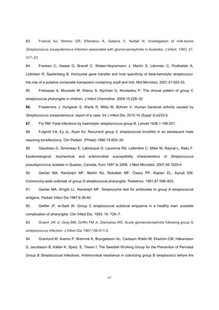 67
83. Francis AJ, Nimmo GR, Efstratiou A, Galanis V, Nuttall N. Investigation of milk-borne
Streptococcus zooepidemicus infection associated with glomerulonephritis in Australia. J Infect. 1993; 27,
317–23.
84. Franken C, Haase G, Brandt C, Weber-Heynemann J, Martin S, Lämmler C, Podbielski A,
Lütticken R, Spellerberg B. Horizontal gene transfer and host specificity of beta-hemolytic streptococci:
the role of a putative composite transposon containing scpB and lmb. Mol Microbiol. 2001;41:925-35.
85. Fretzayas A, Moustaki M, Kitsiou S, Nychtari G, Nicolaidou P. The clinical pattern of group C
streptococcal pharyngitis in children. J Infect Chemother. 2009;15:228–32.
86. Friederichs J, Hungerer S, Werle R, Militz M, Bühren V. Human bacterial arthritis caused by
Streptococcus zooepidemicus: report of a case. Int J Infect Dis. 2010;14 (Suppl 3):e233-5.
87. Fry RM. Fatal infections by haemolytic streptococcus group B. Lancet 1938;1:199-201.
88. Fulginiti VA, Ey JL, Ryan KJ. Recurrent group C streptococcal tonsillitis in an adolescent male
requiring tonsillectomy. Clin Pediatr. (Philad) 1980;19:829–30.
89. Gaudreau C, Simoneau E, Labrecque O, Laurence RA, Laferrière C, Miller M, Raynal L, Rallu F.
Epidemiological, biochemical and antimicrobial susceptibility characteristics of Streptococcus
pseudoporcinus isolated in Quebec, Canada, from 1997 to 2006. J Med Microbiol. 2007;56:1620-4
90. Gerber MA, Randolph MF, Martin NJ, Rizkallah MF, Cleary PP, Kaplan EL, Ayoub EM.
Community-wide outbreak of group G streptococcal pharyngitis. Pediatrics. 1991;87:598–603.
91. Gerber MA, Wright LL, Randolph MF. Streptozyme test for antibodies to group A streptococcal
antigens. Pediatr Infect Dis.1987;6:36-40.
92. Gettler JF, el-Sadr W. Group C streptococcal subdural empyema in a healthy man: possible
complication of pharyngitis. Clin Infect Dis. 1993; 16: 726–7.
93. Gnann JW Jr, Gray BM, Griffin FM Jr, Dismukes WE. Acute glomerulonephritis following group G
streptococcus infection. J Infect Dis 1987;156:411-2.
94. Granlund M, Axemo P, Bremme K, Bryngelsson AL, Carlsson Wallin M, Ekström CM, Håkansson
S, Jacobsson B, Källén K, Spetz E, Tessin I, The Swedish Working Group for the Prevention of Perinatal
Group B Streptococcal Infections. Antimicrobial resistance in colonizing group B streptococci before the
 
