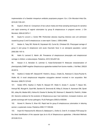 68
implementation of a Swedish intrapartum antibiotic prophylaxis program. Eur J Clin Microbiol Infect Dis.
2010;29:1195–201.
95. Gupta C, Briski LE. Comparison of two culture media and three sampling techniques for sensitive
and rapid screening of vaginal colonization by group B streptococcus in pregnant women. J Clin
Microbiol. 2004;42:3975–7.
96. Gupta N, Lovvorn J, Centor RM. Peritonsilar abscess requiring intensive care unit admission
caused by group C and G streptococcus: a case report. Cases J. 2009;2:6808.
97. Haidan A, Talay SR, Rohde M, Sriprakash KS, Currie BJ, Chhatwal GS. Pharyngeal carriage of
group C and group G streptococci and acute rheumatic fever in an aboriginal population. Lancet
2000;356:1167–9.
98. Haikh N, Leonard E, Martin JM. Prevalence of streptococcal pharyngitis and streptococcal
carriage in children: a meta-analysis. Pediatrics. 2010;126:e557–64.
99. Hassan A A, Akineden O, Lämmier C, Huber-Schienstedt R. Molecular characterization of
phenotypically CAMP-negative Streptococcus agalactiae isolated from bovine mastitis. J Vet Med. 2002;B
49:257-9.
100. Heather Z, Holden MT, Steward KF, Parkhill J, Song L, Challis GL, Robinson C, Davis-Poynter N,
Waller AS. A novel streptococcal integrative conjugative element involved in iron acquisition. Mol
Microbiol. 2008;70:1274-92
101. Holden MTG, Heather Z, Paillot R, Steward KF, Webb K, Ainslie F, Jourdan T, Bason NC,
Holroyd NE, Mungall K, Quail MA, Sanders M, Simmonds M, Willey D, Brooks K, Aanensen DM, Spratt
BG, Jolley KA, Maiden MCJ, Kehoe M, Chanter N, Bentley SD, Robinson C, Maskell DJ, Parkhill J, Waller
AS. Genomic evidence for the evolution of Streptococcus equi: host restriction, increased virulence, and
genetic exchange with human pathogens. PLoS Pathogens 2009;5:e1000346
102. Honest H, Sharma S, Khan KS. Rapid test for group B streptococcus colonization in laboring
women: a systematic review. Pediatrics 2006;117:1055-66.
103. Imperi M, Pataracchia M, Alfarone G, Baldassarri L, Orefici G, Creti R. A multiplex PCR assay for
the direct identification of the capsular type (Ia to IX) of Streptococcus agalactiae. J Microbiol Methods
2010;80:212-4.
 