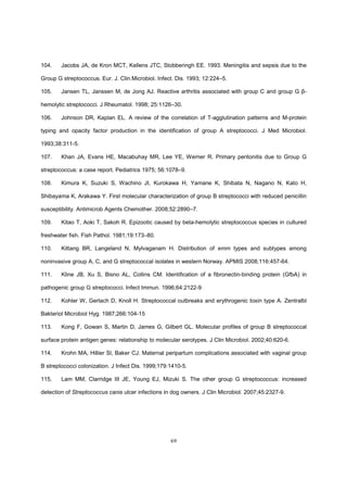 69
104. Jacobs JA, de Kron MCT, Kellens JTC, Stobberingh EE. 1993. Meningitis and sepsis due to the
Group G streptococcus. Eur. J. Clin.Microbiol. Infect. Dis. 1993; 12:224–5.
105. Jansen TL, Janssen M, de Jong AJ. Reactive arthritis associated with group C and group G β-
hemolytic streptococci. J Rheumatol. 1998; 25:1126–30.
106. Johnson DR, Kaplan EL. A review of the correlation of T-agglutination patterns and M-protein
typing and opacity factor production in the identification of group A streptococci. J Med Microbiol.
1993;38:311-5.
107. Khan JA, Evans HE, Macabuhay MR, Lee YE, Werner R. Primary peritonitis due to Group G
streptococcus: a case report. Pediatrics 1975; 56:1078–9.
108. Kimura K, Suzuki S, Wachino JI, Kurokawa H, Yamane K, Shibata N, Nagano N, Kato H,
Shibayama K, Arakawa Y. First molecular characterization of group B streptococci with reduced penicillin
susceptibility. Antimicrob Agents Chemother. 2008;52:2890–7.
109. Kitao T, Aoki T, Sakoh R. Epizootic caused by beta-hemolytic streptococcus species in cultured
freshwater fish. Fish Pathol. 1981;19:173–80.
110. Kittang BR, Langeland N, Mylvaganam H. Distribution of emm types and subtypes among
noninvasive group A, C, and G streptococcal isolates in western Norway. APMIS 2008;116:457-64.
111. Kline JB, Xu S, Bisno AL, Collins CM. Identification of a fibronectin-binding protein (GfbA) in
pathogenic group G streptococci. Infect Immun. 1996;64:2122-9
112. Kohler W, Gerlach D, Knoll H. Streptococcal outbreaks and erythrogenic toxin type A. Zentralbl
Bakteriol Microbiol Hyg. 1987;266:104-15
113. Kong F, Gowan S, Martin D, James G, Gilbert GL. Molecular profiles of group B streptococcal
surface protein antigen genes: relationship to molecular serotypes. J Clin Microbiol. 2002;40:620-6.
114. Krohn MA, Hillier Sl, Baker CJ. Maternal peripartum complications associated with vaginal group
B streptococci colonization. J Infect Dis. 1999;179:1410-5.
115. Lam MM, Clarridge III JE, Young EJ, Mizuki S. The other group G streptococcus: increased
detection of Streptococcus canis ulcer infections in dog owners. J Clin Microbiol. 2007;45:2327-9.
 