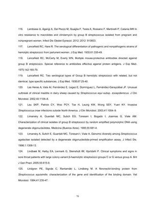70
116. Lambiase A, Agangi A, Del Pezzo M, Quaglia F, Testa A, Rossano F, Martinelli P, Catania MR In
vitro resistance to macrolides and clindamycin by group B streptococcus isolated from pregnant and
nonpregnant women. Infect Dis Obstet Gynecol. 2012; 2012: 913603.
117. Lancefield RC, Hare R. The serological differentiation of pathogenic and nonpathogenic strains of
hemolytic streptococci from parturient women. J Exp Med. 1935;61:335-49.
118. Lancefield RC, McCarty M, Everly WN, Multiple mouse-protective antibodies directed against
group B streptococci. Special reference to antibodies effective against protein antigens. J Exp Med.
1975;142:165-79.
119. Lancefield RC. Two serological types of Group B hemolytic streptococci with related, but not
identical, type specific substances. J Exp Med. 1938;67:25-40
120. Las Heras A, Vela AI, Fernández E, Legaz E, Domínguez L, Fernández-Garayzábal JF. Unusual
outbreak of clinical mastitis in dairy sheep caused by Streptococcus equi subsp. zooepidemicus. J Clin
Microbiol. 2002;40:1106–8.
121. Lau SKP, Patrick CY, Woo PCY, Tse H, Leung KW, Wong SSY, Yuen KY. Invasive
Streptococcus iniae infections outside North America. J Clin Microbiol. 2003;41:1004–9.
122. Limansky A, Guardati MC, Sutich EG, Toresani I, Bogado I, Joannas G, Viale AM.
Characterization of clinical isolates of group B streptococci by random amplified polymorphic DNA using
degenerate oligonucleotides. Medicina (Buenos Aires). 1995;55:681-4.
123. Limansky A, Sutich E, Guardati MC, Toresani I, Viale A. Genomic diversity among Streptococcus
agalactiae isolated detected by a degenerate oligonucleotide-primed amplification assay. J Infect Dis.
1998;1:1308-13.
124. Lindbæk M, Høiby EA, Lermark G, Steinsholt IM, Hjortdahl P. Clinical symptoms and signs in
sore throat patients with large colony variant β-haemolytic streptococci groups C or G versus group A. Brit
J Gen Pract. 2005;55:615-9.
125. Lindgren PE, Signäs C, Rantamäki L, Lindberg M. A fibronectin-binding protein from
Streptococcus equisimilis: characterization of the gene and identification of the binding domain. Vet
Microbiol. 1994;41:235-47.
 