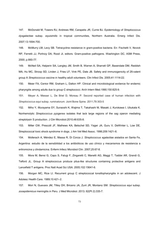 73
147. McDonald M, Towers RJ, Andrews RM, Carapetis JR, Currie BJ. Epidemiology of Streptococcus
dysgalactiae subsp. equisimilis in tropical communities, Northern Australia. Emerg Infect Dis.
2007;13:1694-700.
148. McMurry LM, Levy SB. Tetracycline resistance in gram-positive bacteria. En: Fischetti V, Novick
RP, Ferretti JJ, Portnoy DA, Rood JI, editors. Gram-positive pathogens. Washington DC, ASM Press,
2000; p.660-77.
149. McNeil SA, Halperin SA, Langley JM, Smith B, Warren A, Sharratt GP, Baxendale DM, Reddish
MA, Hu MC, Stroop SD, Linden J, Fries LF, Vink PE, Dale JB. Safety and immunogenicity of 26-valent
group A Streptococcus vaccine in healthy adult volunteers. Clin Infect Dis. 2005;41:1114-22.
150. Meier FA, Centor RM, Graham L, Dalton HP. Clinical and microbiological evidence for endemic
pharyngitis among adults due to group C streptococci. Arch Intern Med.1990;150:825-9.
151. Meyer A, Messer L, De Briel D, Moreau P. Second reported case of human infection with
Streptococcus equi subsp. ruminatorum. Joint Bone Spine. 2011;78:303-5
152. Miho Y, Murayama SY, Sunaoshi K, Wajima T, Takahashi M, Masaki J, Kurokawa I, Ubukata K.
Nonhemolytic Streptococcus pyogenes isolates that lack large regions of the sag operon mediating
streptolysin S production. J Clin Microbiol.2010;48:635-8.
153. Miller CW, Prescott JF, Mathews KA, Betschel SD, Yager JA, Guru V, DeWinter L, Low DE.
Streptococcal toxic shock syndrome in dogs. J Am Vet Med Assoc. 1996;209:1421–6.
154. Mollerach A, Méndez E, Massa R, Di Conza J. Streptococcus agalactiae aislados en Santa Fe,
Argentina: estudio de la sensibilidad a los antibióticos de uso clínico y mecanismos de resistencia a
eritromicina y clindamicina. Enferm Infecc Microbiol Clin. 2007;25:67-8.
155. Mora M, Bensi G, Capo S, Falugi F, Zingaretti C, Manetti AG, Maggi T, Taddei AR, Grandi G,
Telford JL. Group A streptococcus produce pilus-like structures containing protective antigens and
Lancefield T antigens. Proc Natl Acad Sci USA. 2005;102:15641-6.
156. Morgan MC, Rice LI. Recurrent group C streptococcal tonsillopharyngitis in an adolescent. J
Adolesc Health Care. 1989;10:421–2.
157. Mori N, Guevara JM, Tilley DH, Briceno JA, Zunt JR, Montano SM. Streptococcus equi subsp.
zooepidemicus meningitis in Peru. J Med Microbiol. 2013; 62(Pt 2):335-7.
 