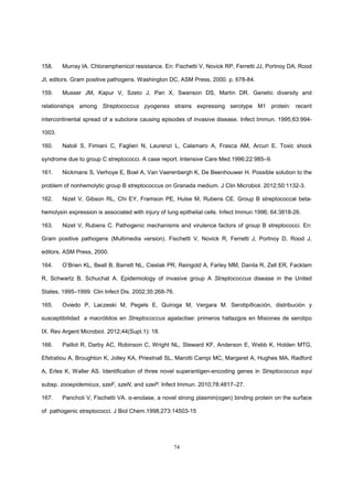 74
158. Murray IA. Chloramphenicol resistance. En: Fischetti V, Novick RP, Ferretti JJ, Portnoy DA, Rood
JI, editors. Gram positive pathogens. Washington DC, ASM Press, 2000. p. 678-84.
159. Musser JM, Kapur V, Szeto J, Pan X, Swanson DS, Martin DR. Genetic diversity and
relationships among Streptococcus pyogenes strains expressing serotype M1 protein: recent
intercontinental spread of a subclone causing episodes of invasive disease. Infect Immun. 1995;63:994-
1003.
160. Natoli S, Fimiani C, Faglieri N, Laurenzi L, Calamaro A, Frasca AM, Arcuri E. Toxic shock
syndrome due to group C streptococci. A case report. Intensive Care Med.1996;22:985–9.
161. Nickmans S, Verhoye E, Boel A, Van Vaerenbergh K, De Beenhouwer H. Possible solution to the
problem of nonhemolytic group B streptococcus on Granada medium. J Clin Microbiol. 2012;50:1132-3.
162. Nizet V, Gibson RL, Chi EY, Framson PE, Hulse M, Rubens CE. Group B streptococcal beta-
hemolysin expression is associated with injury of lung epithelial cells. Infect Immun.1996; 64:3818-26.
163. Nizet V, Rubens C. Pathogenic mechanisms and virulence factors of group B streptococci. En:
Gram positive pathogens (Multimedia version). Fischetti V, Novick R, Ferretti J, Portnoy D, Rood J,
editors. ASM Press, 2000.
164. O’Brien KL, Beall B, Barrett NL, Cieslak PR, Reingold A, Farley MM, Danila R, Zell ER, Facklam
R, Schwartz B, Schuchat A. Epidemiology of invasive group A Streptococcus disease in the United
States, 1995–1999. Clin Infect Dis. 2002;35:268-76.
165. Oviedo P, Laczeski M, Pegels E, Quiroga M, Vergara M. Serotipificación, distribución y
susceptibilidad a macrólidos en Streptococcus agalactiae: primeros hallazgos en Misiones de serotipo
IX. Rev Argent Microbiol. 2012;44(Supl.1): 18.
166. Paillot R, Darby AC, Robinson C, Wright NL, Steward KF, Anderson E, Webb K, Holden MTG,
Efstratiou A, Broughton K, Jolley KA, Priestnall SL, Marotti Campi MC, Margaret A, Hughes MA, Radford
A, Erles K, Waller AS. Identification of three novel superantigen-encoding genes in Streptococcus equi
subsp. zooepidemicus, szeF, szeN, and szeP. Infect Immun. 2010;78:4817–27.
167. Pancholi V, Fischetti VA. α-enolase, a novel strong plasmin(ogen) binding protein on the surface
of pathogenic streptococci. J Biol Chem.1998;273:14503-15
 