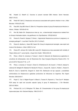 75
168. Paoletti LC, Madoff LC. Vaccines to prevent neonatal GBS infection. Semin Neonatal.
2002;7:315-23.
169. Parker MT, Ball LC. Streptococci and aerococci associated with systemic infection in man. J Med
Microbiol. 1976;9:275–302.
170. Pass MA, Gray BM, Khare S, Dillon HJ. Prospective studies of group B streptococcal infections in
infants. J Pediatr. 1979;95:437-43.
171. Peir GB, Madin SH. Streptococcus iniae sp. nov., a beta-hemolytic streptococcus isolated from
an Amazon freshwater dolphin, Inia geoffrensis. Int J Syst Bacteriol. 1976;26:545-53
172. Pereira N, Powell A, Nyirjesy P, Plante L. Vaginorectal Streptococcus porcinus in pregnancy: an
emerging pathogen? J Low Genit Tract Dis. 2013;17:e18-e21.
173. Perera N, Abulhoul L, Green MR, Swann RA. Group A streptococcal meningitis: case report and
review of the literature. J Infect. 2005;51:e1-e4
174. Perera RP, Johnson SK, Collins MD, Lewis DH. Streptococcus iniae associated with mortality of
Tilapia nilotica and T. aurea hybrids. J Aquat Anim Health. 1994;6:335–40.
175. Pérez J, Ebner G, Limansky A, Toresani I, Sutich E. Detección de Streptococcus agalactiae en
urocultivos de embarazadas. Libro de Resúmenes 6to. Expo Congreso Bioquímico Rosario 2012, 7-9
junio de 2012. Resumen P 42, p. 27.
176. Pérez J, Limansky A, Toresani I, Ebner G, Di Bartolomeo S, De Inocenti I, Pretto G, Salazar N,
Laferrara M, Bottiglieri M, Ballester M, Morales M, Rivera L, Cacace ML ,Castro C, Roldán L, Notario R,
Borda N, Cera G, Spoletti MJ, Gregorini E, Sutich EG. Distribución de tipo capsular y sensibilidad
antimicrobiana de Streptococcus agalactiae productores de infecciones en Argentina. Rev Argent
Microbiol. 2004;36:63-7.
177. Poyart C, Tazi A, Réglier-Poupet H, Billoet A, Tavarez N, Raymond J, Trieu-Cuot P. Multiplex
PCR assay for rapid and accurate capsular typing of group B streptococcus. J Clin Microbiol.
2007;45:1985-8.
178. Pritchard DG, Lin B, Willingham TR, Baker JR. Characterization of the group B streptococcal
hyaluronate lyase. Arch Biochem Biophys. 1994;315:431-7.
 