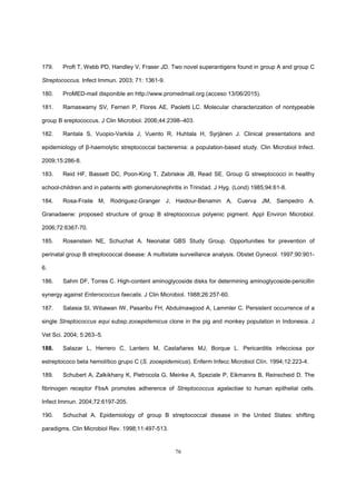 76
179. Proft T, Webb PD, Handley V, Fraser JD. Two novel superantigens found in group A and group C
Streptococcus. Infect Immun. 2003; 71: 1361-9.
180. ProMED-mail disponible en http://www.promedmail.org.(acceso 13/06/2015).
181. Ramaswamy SV, Ferrieri P, Flores AE, Paoletti LC. Molecular characterization of nontypeable
group B sreptococcus. J Clin Microbiol. 2006;44:2398–403.
182. Rantala S, Vuopio-Varkila J, Vuento R, Huhtala H, Syrjänen J. Clinical presentations and
epidemiology of β-haemolytic streptococcal bacteremia: a population-based study. Clin Microbiol Infect.
2009;15:286-8.
183. Reid HF, Bassett DC, Poon-King T, Zabriskie JB, Read SE. Group G streeptococci in healthy
school-children and in patients with glomerulonephritis in Trinidad. J Hyg. (Lond) 1985;94:61-8.
184. Rosa-Fraile M, Rodriguez-Granger J, Haidour-Benamin A, Cuerva JM, Sampedro A.
Granadaene: proposed structure of group B streptococcus polyenic pigment. Appl Environ Microbiol.
2006;72:6367-70.
185. Rosenstein NE, Schuchat A. Neonatal GBS Study Group. Opportunities for prevention of
perinatal group B streptococcal disease: A multistate surveillance analysis. Obstet Gynecol. 1997;90:901-
6.
186. Sahm DF, Torres C. High-content aminoglycoside disks for determining aminoglycoside-penicillin
synergy against Enterococcus faecalis. J Clin Microbiol. 1988;26:257-60.
187. Salasia SI, Wibawan IW, Pasaribu FH, Abdulmawjood A, Lammler C. Persistent occurrence of a
single Streptococcus equi subsp.zooepidemicus clone in the pig and monkey population in Indonesia. J
Vet Sci. 2004; 5:263–5.
188. Salazar L, Herrero C, Lantero M, Castañares MJ, Borque L. Pericarditis infecciosa por
estreptococo beta hemolítico grupo C (S. zooepidemicus). Enferm Infecc Microbiol Clín. 1994;12:223-4.
189. Schubert A, Zalkikhany K, Pietrocola G, Meinke A, Speziale P, Eikmanns B, Reinscheid D. The
fibrinogen receptor FbsA promotes adherence of Streptococcus agalactiae to human epithelial cells.
Infect Immun. 2004;72:6197-205.
190. Schuchat A. Epidemiology of group B streptococcal disease in the United States: shifting
paradigms. Clin Microbiol Rev. 1998;11:497-513.
 