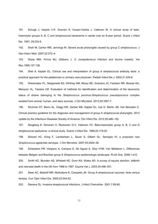 77
191. Schugk J, Harjola V-P, Sivonen A, Vuopio-Varkila J, Valtonen M. A clinical study of beta-
haemolytic groups A, B, C and streptococcal bacteremia in adults over an 8-year period. Scand J Infect
Dis. 1997; 29:233-8.
192. Shah M, Centor RM, Jennings M. Severe acute pharyngitis caused by group C streptococcus. J
Gen Intern Med. 2007;22:272–4.
193. Sharp MW, Prince MJ, Gibbens J. S. zooepidemicus infection and bovine mastitis. Vet
Rec.1995;137:128.
194. Shet A, Kaplan EL. Clinical use and interpretation of group A streptococcal antibody tests: a
practical approach for the pediatrician or primary care physician. Pediatr Infect Dis J. 2002;21:420-6.
195. Shewmaker PL, Steigerwalt AG, Whitney AM, Morey RE, Graziano JC, Facklam RR, Musser KA,
Merquior VL, Teixeira LM. Evaluation of methods for identification and determination of the taxonomic
status of strains belonging to the Streptococcus porcinus-Streptococcus pseudoporcinus complex
isolated from animal, human, and dairy sources. J Clin Microbiol. 2012;50:3591-7.
196. Shulman ST, Bisno AL, Clegg HW, Gerber MA, Kaplan EL, Lee G, Martin JM, Van Beneden C.
Clinical practice guideline for the diagnosis and management of group A streptococcal pharyngitis: 2012
update by the Infectious Diseases Society of America. Clin Infect Dis. 2012;55:e86–102.
197. Skogberg K, Simonen H, Renkonen O-V, Valtonen VV. Beta-haemolytic group A, B, C and G
streptococcal septicemia: a clinical study. Scand J Infect Dis. 1988;20:119-25.
198. Slotved HC, Kong F, Lambertsen L, Sauer S, Gilbert GL. Serotype IX, a proposed new
Streptococcus agalactiae serotype. J Clin Microbiol. 2007;45:2929–36.
199. Smeesters PR, Vergison A, Campos D, De Aguiar E, Deyi VYM, Van Melderen L. Differences
between Belgian and Brazilian group A Streptococcus epidemiologic landscape. PLoS One. 2006;1:e10.
200. Smith KC, Blunden AS, Whitwell KE, Dunn KA, Wales AD. A survey of equine abortion, stillbirth
and neonatal death in the UK from 1988 to 1997. Equine Vet J. 2003;35:496–501.
201. Steer AC, Batzloff MR, Mulholland K, Carapetis JR. Group A streptococcal vaccines: facts versus
fantasy. Curr Opin Infect Dis. 2009;22:544-52.
202. Stevens DL. Invasive streptococcal infections. J Infect Chemother. 2001;7:69-80.
 