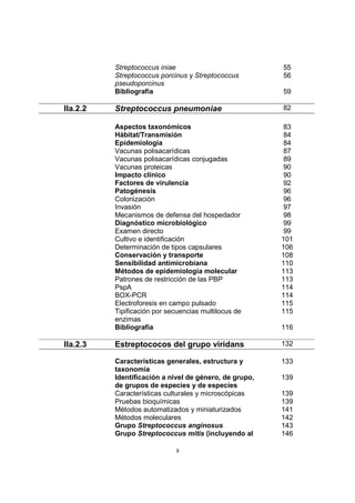 8
Streptococcus iniae 55
Streptococcus porcinus y Streptococcus
pseudoporcinus
56
Bibliografía 59
IIa.2.2 Streptococcus pneumoniae 82
Aspectos taxonómicos 83
Hábitat/Transmisión 84
Epidemiología 84
Vacunas polisacarídicas 87
Vacunas polisacarídicas conjugadas 89
Vacunas proteicas 90
Impacto clínico 90
Factores de virulencia 92
Patogénesis 96
Colonización 96
Invasión 97
Mecanismos de defensa del hospedador 98
Diagnóstico microbiológico 99
Examen directo 99
Cultivo e identificación 101
Determinación de tipos capsulares 106
Conservación y transporte 108
Sensibilidad antimicrobiana 110
Métodos de epidemiología molecular 113
Patrones de restricción de las PBP 113
PspA 114
BOX-PCR 114
Electroforesis en campo pulsado 115
Tipificación por secuencias multilocus de
enzimas
115
Bibliografía 116
IIa.2.3 Estreptococos del grupo viridans 132
Características generales, estructura y
taxonomía
133
Identificación a nivel de género, de grupo,
de grupos de especies y de especies
139
Características culturales y microscópicas 139
Pruebas bioquímicas 139
Métodos automatizados y miniaturizados 141
Métodos moleculares 142
Grupo Streptococcus anginosus 143
Grupo Streptococcus mitis (incluyendo al 146
 