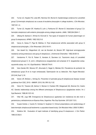 80
222. Turner JC, Hayden FG, Lobo MC, Ramirez CE, Murren D. Epidemiologic evidence for Lancefield
group C β-hemolytic streptococci as a cause of exudative pharyngitis in college students. J Clin Microbiol.
1997;35:1–4.
223. Turner JC, Hayden GF, Kiselica D, Lohr J, Fishburne CF, Murren D. Association of group C β-
hemolytic streptococci with endemic pharyngitis among college students. JAMA. 1990;264:2644–7.
224. Ullberg M, Karlsson I, Wiman B, Kronvall G. Two types of receptors for human plasminogen on
group G streptococci. APMIS. 1992;100:21-8.
225. Vacca A, Garau P, Piga M, Mathieu A. Post streptococcal arthritis associated with group G
streptococcal pharyngitis. J Clin Rheumatol. 2010;16:411.
226. Van Asselt GJ, Vliegenthart JS, van de Klundert JA, Mouton RP. High-level aminoglycoside
resistance among enterococci and group A streptococci. J Antimicrob Chemother. 1992;30:651-9.
227. Vandamme P, Pot B, Falsen E, Kersters K, Devriese LA. Taxonomic study of Lancefield
streptococcal groups C, G, and L (Streptococcus dysgalactiae) and proposal of S. dysgalactiae subsp.
equisimilis subsp. nov. Int J Syst Bacteriol. 1996;46:774-81.
228. Vera Garate MV, Morano ST, Ahumada C, Nagel A, Méndez EA. Prevalencia de portación de
estreptococo grupo B en la mujer embarazada. Optimización de su detección. Rev Argent Microbiol.
2012;44( Supl 1):16.
229. Verani JR, McGee L, Schrag SJ. Prevention of perinatal group B streptococcal disease revised
guidelines from CDC, 2010 – MMWR. 2010; 59:( RR-10):1-32.
230. Vieira VV, Teixeira LM, Zahner V, Momen H, Facklam RR, Steigerwalt AG, Brenner DJ, Castro
AC. Genetic relationships among the different phenotypes of Streptococcus dysgalactiae strains. Int J
Syst Bacteriol. 1998;48:1231-43.
231. Villar HE, Jugo MB. Emergencia de Streptococcus agalactiae con resistencia de alto nivel a
gentamicina y estreptomicina en Buenos Aires, Argentina. Rev Esp Quimioter. 2013;26:112-5.
232. Vuopio-Varkila J, Vuento R, Huhtala H, Syrjänen S. Clinical presentations and epidemiology of
beta-hemolytic streptococcal bacteremia: a population-based study. Clin Microbiol Infect. 2009;15:286-8.
233. Waitkins SA. Evaluation of rapid methods of identifying group B streptococci. J Clin Pathol.
1980;33:302-5
 