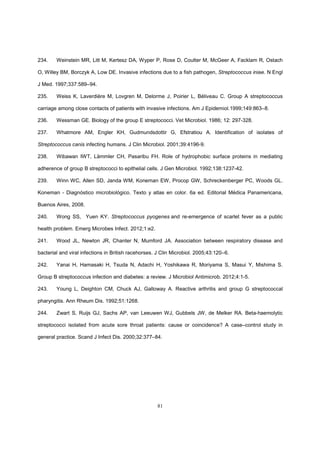 81
234. Weinstein MR, Litt M, Kertesz DA, Wyper P, Rose D, Coulter M, McGeer A, Facklam R, Ostach
O, Willey BM, Borczyk A, Low DE. Invasive infections due to a fish pathogen, Streptococcus iniae. N Engl
J Med. 1997;337:589–94.
235. Weiss K, Laverdière M, Lovgren M, Delorme J, Poirier L, Béliveau C. Group A streptococcus
carriage among close contacts of patients with invasive infections. Am J Epidemiol.1999;149:863–8.
236. Wessman GE. Biology of the group E streptococci. Vet Microbiol. 1986; 12: 297-328.
237. Whatmore AM, Engler KH, Gudmundsdottir G, Efstratiou A. Identification of isolates of
Streptococcus canis infecting humans. J Clin Microbiol. 2001;39:4196-9.
238. Wibawan IWT, Lämmler CH, Pasaribu FH. Role of hydrophobic surface proteins in mediating
adherence of group B streptococci to epithelial cells. J Gen Microbiol. 1992;138:1237-42.
239. Winn WC, Allen SD, Janda WM, Koneman EW, Procop GW, Schreckenberger PC, Woods GL.
Koneman - Diagnóstico microbiológico. Texto y atlas en color. 6a ed. Editorial Médica Panamericana,
Buenos Aires, 2008.
240. Wong SS, Yuen KY. Streptococcus pyogenes and re-emergence of scarlet fever as a public
health problem. Emerg Microbes Infect. 2012;1:e2.
241. Wood JL, Newton JR, Chanter N, Mumford JA. Association between respiratory disease and
bacterial and viral infections in British racehorses. J Clin Microbiol. 2005;43:120–6.
242. Yanai H, Hamasaki H, Tsuda N, Adachi H, Yoshikawa R, Moriyama S, Masui Y, Mishima S.
Group B streptococcus infection and diabetes: a review. J Microbiol Antimicrob. 2012;4:1-5.
243. Young L, Deighton CM, Chuck AJ, Galloway A. Reactive arthritis and group G streptococcal
pharyngitis. Ann Rheum Dis. 1992;51:1268.
244. Zwart S, Ruijs GJ, Sachs AP, van Leeuwen WJ, Gubbels JW, de Melker RA. Beta-haemolytic
streptococci isolated from acute sore throat patients: cause or coincidence? A case–control study in
general practice. Scand J Infect Dis. 2000;32:377–84.
 