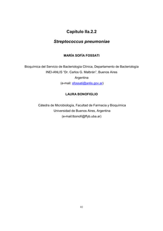 82
Capítulo IIa.2.2
Streptococcus pneumoniae
MARÍA SOFÍA FOSSATI
Bioquímica del Servicio de Bacteriología Clínica, Departamento de Bacteriología
INEI-ANLIS “Dr. Carlos G. Malbrán”, Buenos Aires
Argentina
(e-mail: sfossati@anlis.gov.ar)
LAURA BONOFIGLIO
Cátedra de Microbiología, Facultad de Farmacia y Bioquímica
Universidad de Buenos Aires, Argentina
(e-mail:lbonofi@ffyb.uba.ar)
 