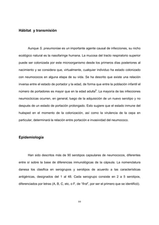 84
Hábitat y transmisión
Aunque S. pneumoniae es un importante agente causal de infecciones, su nicho
ecológico natural es la nasofaringe humana. La mucosa del tracto respiratorio superior
puede ser colonizada por este microorganismo desde los primeros días posteriores al
nacimiento y se considera que, virtualmente, cualquier individuo ha estado colonizado
con neumococos en alguna etapa de su vida. Se ha descrito que existe una relación
inversa entre el estado de portador y la edad, de forma que entre la población infantil el
número de portadores es mayor que en la edad adulta6
. La mayoría de las infecciones
neumocócicas ocurren, en general, luego de la adquisición de un nuevo serotipo y no
después de un estado de portación prolongado. Esto sugiere que el estado inmune del
huésped en el momento de la colonización, así como la virulencia de la cepa en
particular, determinará la relación entre portación e invasividad del neumococo.
Epidemiología
Han sido descritos más de 90 serotipos capsulares de neumococos, diferentes
entre sí sobre la base de diferencias inmunológicas de la cápsula. La nomenclatura
danesa los clasifica en serogrupos y serotipos de acuerdo a las características
antigénicas, designados del 1 al 48. Cada serogrupo consiste en 2 a 5 serotipos,
diferenciados por letras (A, B, C, etc, o F, de “first”, por ser el primero que se identificó).
 