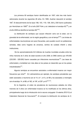 85
Los primeros 80 serotipos fueron identificados en 1957; sólo tres más fueron
adicionados durante los siguientes 28 años. En 1985, Austrian descubrió el serotipo
16A7
. El descubrimiento de los tipos 10B, 10C, 11D, 12B, 25A y 33D fueron publicados
por Henrichsen en 199557
. En el año 2007 Park y col. detectaron el serotipo 6C108
y en
el año 2009 se identificó el serotipo 6D15,67
.
La distribución de serotipos que causan infección varía con la edad, con la
gravedad de la enfermedad, con la región geográfica y con el tiempo34,60
. Los brotes de
enfermedades neumocócicas son poco frecuentes, pero pueden ocurrir en poblaciones
cerradas, tales como hogares de ancianos, centros de cuidado infantil u otras
instituciones.
De los aproximadamente 8,8 millones de muertes mundiales anuales entre los
niños menores de 5 años de edad durante el año 2008, la OMS estima que 476.000
(333.000 - 529.000) fueron causadas por infecciones neumocócicas145
. Las tasas de
enfermedad y mortalidad son más altas en los países en desarrollo que en los países
industrializados101
.
Algunos serotipos se encuentran asociados a enfermedad invasiva con mayor
frecuencia que otros50
. En Latinoamérica por ejemplo, los serotipos prevalentes que
están asociados a neumonía son el 14, el 1, el 5 y el 6B y los asociados a meningitis
son el serotipo 14, el 6B, el 18C, el 19F, el 23F y el 523,37,47
.
En la Argentina, el orden de prevalencia de neumococos aislados de niños
menores de 5 años con enfermedad invasiva se ha modificado en los últimos años,
principalmente luego de la introducción de la vacuna conjugada 13-valente (PCV13) al
Calendario Nacional de Vacunación45
. Al comparar la distribución de serotipos de S.
 