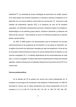 87
antibióticos105
. La necesidad de buscar estrategias de prevención con amplio impacto
en la salud pública fue tomando importancia y el esfuerzo comenzó a focalizarse en el
desarrollo de una vacuna efectiva contra todos los neumococos. El neumococo está
rodeado del polisacárido capsular (PC) y la existencia de más de 90 serotipos
capsulares, con diferentes composiciones químicas y diferente impacto inmunológico y
epidemiológico en los distintos grupos etarios, complica el desarrollo y evaluación del
efecto de las vacunas11
. Esta situación se suma a la diferente prevalencia en distintos
países y grupos etarios.
En 2007, la OMS publicó una recomendación para la introducción de vacunas
antineumocócicas en los programas de inmunización, en los países en desarrollo, con
el objetivo de prevenir las infecciones causadas por este microorganismo. Al día de hoy
la vacunación antineumocócica se basa en la vacuna polisacarídica 23-valente y en las
vacunas conjugadas (10- o 13-valente) dependiendo de las recomendaciones de cada
país. La vacuna conjugada 10-valente está siendo paulatinamente retirada del mercado
argentino, desde la introducción al Calendario Nacional de Vacunación de la PCV13 en
nuestro país.
Vacunas polisacarídicas
En la década del 70 se aprobó una vacuna que incluía polisacáridos de 14
serotipos a la que luego se le incorporaron más antígenos. Posteriormente, en 1983 fue
licenciada la vacuna que se utiliza actualmente que incluye polisacáridos de los 23
serotipos (1, 2, 3, 4, 5, 6B, 7F, 8, 9V, 9N, 10A, 11A, 12F, 14, 15B, 17F, 18C, 19A, 19F,
 