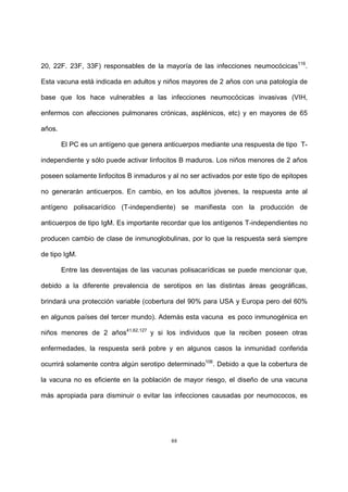 88
20, 22F. 23F, 33F) responsables de la mayoría de las infecciones neumocócicas116
.
Esta vacuna está indicada en adultos y niños mayores de 2 años con una patología de
base que los hace vulnerables a las infecciones neumocócicas invasivas (VIH,
enfermos con afecciones pulmonares crónicas, asplénicos, etc) y en mayores de 65
años.
El PC es un antígeno que genera anticuerpos mediante una respuesta de tipo T-
independiente y sólo puede activar linfocitos B maduros. Los niños menores de 2 años
poseen solamente linfocitos B inmaduros y al no ser activados por este tipo de epitopes
no generarán anticuerpos. En cambio, en los adultos jóvenes, la respuesta ante al
antígeno polisacarídico (T-independiente) se manifiesta con la producción de
anticuerpos de tipo IgM. Es importante recordar que los antígenos T-independientes no
producen cambio de clase de inmunoglobulinas, por lo que la respuesta será siempre
de tipo IgM.
Entre las desventajas de las vacunas polisacarídicas se puede mencionar que,
debido a la diferente prevalencia de serotipos en las distintas áreas geográficas,
brindará una protección variable (cobertura del 90% para USA y Europa pero del 60%
en algunos países del tercer mundo). Además esta vacuna es poco inmunogénica en
niños menores de 2 años41,62,127
y si los individuos que la reciben poseen otras
enfermedades, la respuesta será pobre y en algunos casos la inmunidad conferida
ocurrirá solamente contra algún serotipo determinado106
. Debido a que la cobertura de
la vacuna no es eficiente en la población de mayor riesgo, el diseño de una vacuna
más apropiada para disminuir o evitar las infecciones causadas por neumococos, es
 
