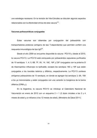 89
una estrategia necesaria. En la revisión de Vila-Córcoles se discuten algunos aspectos
relacionados con la efectividad clínica de esta vacuna141
.
Vacunas polisacarídicas conjugadas
Estas vacunas son obtenidas por conjugación del polisacárido con
transportadores proteicos (antígeno de tipo T-dependiente) que permiten conferir una
respuesta inmunológica de tipo IgG40
.
Desde el año 2009 se encuentra disponible la vacuna PCV10 y desde el 2010,
la vacuna PCV13. La PCV10 está compuesta por polisacáridos capsulares purificados
de 10 serotipos: 1, 4, 5, 6B, 7F, 9V, 14, 18C, 19F y 23F conjugados con la proteína D
de Haemophilus influenzae no tipificable, excepto los serotipos 18C y 19F que están
conjugados a los toxoides tetánico y diftérico, respectivamente. La PCV13 contiene
antígenos polisacáridos de 13 serotipos, en donde se agregan los serotipos 3, 6A, 19A
a los ya mencionados y están conjugados con una variante no toxigénica de la toxina
diftérica (CRM197).
En la Argentina, la vacuna PCV13 se introdujo al Calendario Nacional de
Vacunación en enero de 2012 con un esquema 2 + 1 (2 dosis iniciales a los 2 y 4
meses de edad y un refuerzo a los 12 meses de edad), (Ministerio de Salud 2011).
 