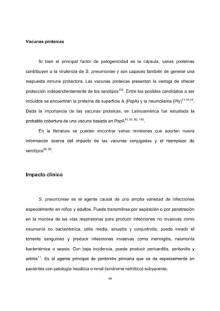 90
Vacunas proteicas
Si bien el principal factor de patogenicidad es la cápsula, varias proteínas
contribuyen a la virulencia de S. pneumoniae y son capaces también de generar una
respuesta inmune protectora. Las vacunas proteicas presentan la ventaja de ofrecer
protección independientemente de los serotipos103
. Entre los posibles candidatos a ser
incluidos se encuentran la proteína de superficie A (PspA) y la neumolisina (Ply)11,16,18
.
Dada la importancia de las vacunas proteicas, en Latinoamérica fue estudiada la
probable cobertura de una vacuna basada en PspA14, 81, 90, 140
.
En la literatura se pueden encontrar varias revisiones que aportan nueva
información acerca del impacto de las vacunas conjugadas y el reemplazo de
serotipos56, 85
.
Impacto clínico
S. pneumoniae es el agente causal de una amplia variedad de infecciones
especialmente en niños y adultos. Puede transmitirse por aspiración o por penetración
en la mucosa de las vías respiratorias para producir infecciones no invasivas como
neumonía no bacteriémica, otitis media, sinusitis y conjuntivitis; puede invadir el
torrente sanguíneo y producir infecciones invasivas como meningitis, neumonía
bacteriémica o sepsis. Con baja incidencia, puede producir pericarditis, peritonitis y
artritis11
. Es el agente principal de peritonitis primaria que se da especialmente en
pacientes con patología hepática o renal (síndrome nefrótico) subyacente.
 