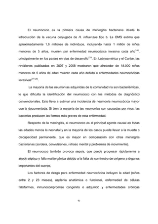 91
El neumococo es la primera causa de meningitis bacteriana desde la
introducción de la vacuna conjugada de H. influenzae tipo b. La OMS estima que
aproximadamente 1,6 millones de individuos, incluyendo hasta 1 millón de niños
menores de 5 años, mueren por enfermedad neumocócica invasiva cada año146
,
principalmente en los países en vías de desarrollo124
. En Latinoamérica y el Caribe, las
revisiones publicadas en 2007 y 2008 mostraron que alrededor de 18.000 niños
menores de 6 años de edad mueren cada año debido a enfermedades neumocócicas
invasivas27,129
.
La mayoría de las neumonías adquiridas de la comunidad no son bacteriémicas,
lo que dificulta la identificación del neumococo con los métodos de diagnóstico
convencionales. Esto lleva a estimar una incidencia de neumonía neumocócica mayor
que la documentada. Si bien la mayoría de las neumonías son causadas por virus, las
bacterias producen las formas más graves de esta enfermedad.
Respecto de la meningitis, el neumococo es el principal agente causal en todas
las edades menos la neonatal y en la mayoría de los casos puede llevar a la muerte o
discapacidad permanente, que es mayor en comparación con otras meningitis
bacterianas (sordera, convulsiones, retraso mental y problemas de movimiento).
El neumococo también provoca sepsis, que puede progresar rápidamente a
shock séptico y falla multiorgánica debido a la falta de suministro de oxígeno a órganos
importantes del cuerpo.
Los factores de riesgo para enfermedad neumocócica incluyen la edad (niños
entre 2 y 23 meses), asplenia anatómica o funcional, enfermedad de células
falciformes, inmunocompromiso congénito o adquirido y enfermedades crónicas
 
