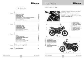Notas de Entrenamiento XCD 125 DTS-Si Notas de Entrenamiento XCD 125 DTS-Si
2
1
1
1 Leo... Aprendo
CONTENIDO
I D E N T I F I C A C I Ó N
Capítulo 4
4
4 Motory Transmisión
Localización del Número del Chasis: En el LI (Lado Izquierdo
del eje de la dirección)
(Alfa-Numérico - 17 dígitos).
The Engine and Frame serial numbers are used to register
• Límites de Servicio – Motor 67
• Identificación de Partes 70
• Torques de Apriete – Motor 90
Los números de serie del motor y el chasis se usan para
registrar los vehículos. Ellos son los únicos medios de
identificación de un vehículo específico respecto de los demás
vehículos del mismo modelo y tipo.
• Ensamble del Motor - Consejos Importantes Sobre Habilidades
• Diagrama de Flujo para la Lubricación del Motor
• Qué Hacer y qué No Hacer
• Matriz de Posibilidades de Confusión
93
108
110
112
Capítulo 5
5
5Vehículo (Chasis) 113
9
1 : Suiche de control LD
2 : Carenaje en el tanque
3 : Placa delantera orientable
• Torques de Apriete – Chasis 113 4 : Exhosto TEC
• Límites de Servicio – Chasis 115
• Herramienta Especial - Vehículo 116
7
1 5 : Filtro de aire cubierta papel
6 : Ventana de nivel de aceite
7 : LED de lámpara trasera
• Chasis en forma de Diamante 118 8 : Lámpara placa trasera
Capítulo 6
6
6
• Enrutamiento de Ramales de Alambrado 119
• Enrutamiento de Cables 121
Eléctricos 123
8 2
3
9 : Carburador con sensor
de no contacto tipo
TPS-Hall
• Batería 123
• Qué Hacer y qué No hacer 124
• Procedimientos para Chequeos Eléctricos 128
6
5
4
• Motor de Arranque 139
1 : Consola LCD del velocímetro
• Unidad de Control Luz Principal 141 2 : Suiche de control LI 1
C
Capítulo 7
7
7
• Desarme de Espedómetro Digital - PNE
• Diagramas de Circuitos Eléctricos
Consejos de Seguridad
143
146
156
3 : Sensor develocidad del vehículo
4 : Cable sensor del espedómetro
5 : Chasis en forma de Diamante
6 : Sensor térmico
7 : Suspensión SNS
8 : Motor DTS-Si
2
C
Capítulo 8
8
8 Auto Evaluación 159
9 : Ruedas de aleación recubierta
con “polvo negro”
Alloy Wheels
8
3
9
4 5 6 7
1
 