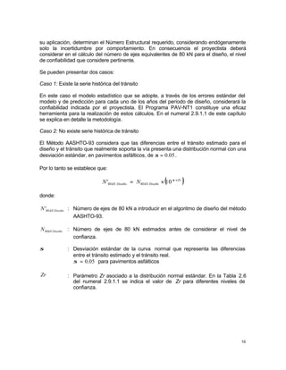 10
su aplicación, determinan el Número Estructural requerido, considerando endógenamente
solo la incertidumbre por comportamiento. En consecuencia el proyectista deberá
considerar en el cálculo del número de ejes equivalentes de 80 kN para el diseño, el nivel
de confiabilidad que considere pertinente.
Se pueden presentar dos casos:
Caso 1: Existe la serie histórica del tránsito
En este caso el modelo estadístico que se adopte, a través de los errores estándar del
modelo y de predicción para cada uno de los años del período de diseño, considerará la
confiabilidad indicada por el proyectista. El Programa PAV-NT1 constituye una eficaz
herramienta para la realización de estos cálculos. En el numeral 2.9.1.1 de este capítulo
se explica en detalle la metodología.
Caso 2: No existe serie histórica de tránsito
El Método AASHTO-93 considera que las diferencias entre el tránsito estimado para el
diseño y el tránsito que realmente soporta la vía presenta una distribución normal con una
desviación estándar, en pavimentos asfálticos, de 05
.
0
=
σ .
Por lo tanto se establece que:
( )
Zr
Diseño
kN
Diseño
kN N
N ×
×
= σ
10
' 80
80
donde:
Diseño
kN
N 80
' : Número de ejes de 80 kN a introducir en el algoritmo de diseño del método
AASHTO-93.
Diseño
kN
N80 : Número de ejes de 80 kN estimados antes de considerar el nivel de
confianza.
σ : Desviación estándar de la curva normal que representa las diferencias
entre el tránsito estimado y el tránsito real.
05
.
0
=
σ para pavimentos asfálticos
Zr : Parámetro Zr asociado a la distribución normal estándar. En la Tabla 2.6
del numeral 2.9.1.1 se indica el valor de Zr para diferentes niveles de
confianza.
 