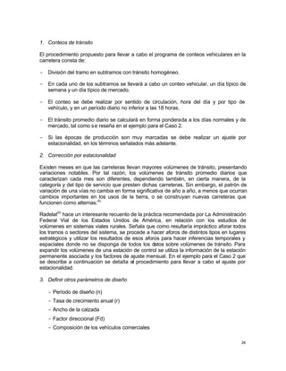 26
1. Conteos de tránsito
El procedimiento propuesto para llevar a cabo el programa de conteos vehiculares en la
carretera consta de:
- División del tramo en subtramos con tránsito homogéneo.
- En cada uno de los subtramos se llevará a cabo un conteo vehicular, un día típico de
semana y un día típico de mercado.
- El conteo se debe realizar por sentido de circulación, hora del día y por tipo de
vehículo, y en un período diario no inferior a las 18 horas.
- El tránsito promedio diario se calculará en forma ponderada a los días normales y de
mercado, tal como se reseña en el ejemplo para el Caso 2.
- Si las épocas de producción son muy marcadas se debe realizar un ajuste por
estacionalidad, en los términos señalados más adelante.
2. Corrección por estacionalidad
Existen meses en que las carreteras llevan mayores volúmenes de tránsito, presentando
variaciones notables. Por tal razón, los volúmenes de tránsito promedio diarios que
caracterizan cada mes son diferentes, dependiendo también, en cierta manera, de la
categoría y del tipo de servicio que presten dichas carreteras. Sin embargo, el patrón de
variación de una vías no cambia en forma significativa de año a año, a menos que ocurran
cambios importantes en los usos de la tierra, o se construyan nuevas carreteras que
funcionen como alternas.(4)
Radelat(5)
hace un interesante recuento de la práctica recomendada por La Administración
Federal Vial de los Estados Unidos de América, en relación con los estudios de
volúmenes en sistemas viales rurales. Señala que como resultaría impráctico aforar todos
los tramos o sectores del sistema, se procede a hacer aforos de distintos tipos en lugares
estratégicos y utilizar los resultados de esos aforos para hacer inferencias temporales y
espaciales donde no se disponga de todos los datos sobre volúmenes de tránsito. Para
expandir los volúmenes de una estación de control se utiliza la información de la estación
permanente asociada y los factores de ajuste mensual. En el ejemplo para el Caso 2 que
se describe a continuación se detalla el procedimiento para llevar a cabo el ajuste por
estacionalidad.
3. Definir otros parámetros de diseño
- Período de diseño (n)
- Tasa de crecimiento anual (r)
- Ancho de la calzada
- Factor direccional (Fd)
- Composición de los vehículos comerciales
 