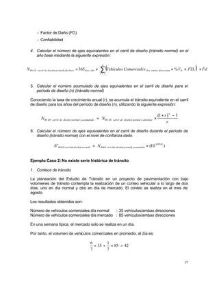 27
- Factor de Daño (FD)
- Confiabilidad
4. Calcular el número de ejes equivalentes en el carril de diseño (tránsito normal) en el
año base mediante la siguiente expresión:
( ) Fd
FD
V
s
Comerciale
Vehículos
N
k
i
k
ki
s
direccione
ambas
dia
año
dias
base
año
normal
diseño
de
carril
kN ×






×
×
×
= ∑
= 1
/
/
),
(
80 %
365
5. Calcular el número acumulado de ejes equivalentes en el carril de diseño para el
período de diseño (n) (tránsito normal)
Conociendo la tasa de crecimiento anual (r), se acumula el tránsito equivalente en el carril
de diseño para los años del período de diseño (n), utilizando la siguiente expresión:
r
r
N
N
n
base
año
normal
diseño
de
carril
kN
acumulado
normal
diseño
de
carril
kN
1
)
1
(
),
(
80
),
(
80
−
+
×
=
6. Calcular el número de ejes equivalentes en el carril de diseño durante el período de
diseño (tránsito normal) con el nivel de confianza dado.
)
10
(
' 05
.
0
),
(
80
)
(
80
Zr
acumulado
normal
diseño
de
carril
kN
normal
diseño
de
carril
kN N
N ×
=
Ejemplo Caso 2: No existe serie histórica de tránsito
1. Conteos de tránsito
La planeación del Estudio de Tránsito en un proyecto de pavimentación con bajo
volúmenes de tránsito contempla la realización de un conteo vehicular a lo largo de dos
días, uno en día normal y otro en día de mercado. El conteo se realiza en el mes de
agosto.
Los resultados obtenidos son:
Número de vehículos comerciales día normal : 35 vehículos/ambas direcciones
Número de vehículos comerciales día mercado : 85 vehículos/ambas direcciones
En una semana típica, el mercado solo se realiza en un día.
Por tanto, el volumen de vehículos comerciales en promedio, al día es:
42
85
7
1
35
7
6
=
×
+
×
 