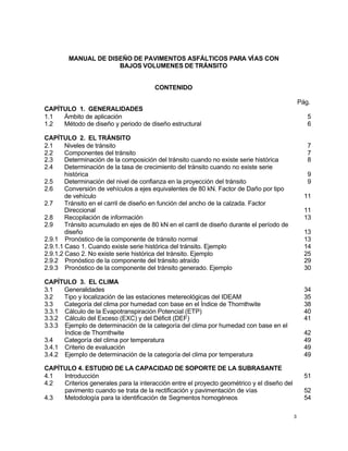 3
MANUAL DE DISEÑO DE PAVIMENTOS ASFÁLTICOS PARA VÍAS CON
BAJOS VOLUMENES DE TRÁNSITO
CONTENIDO
Pág.
CAPÍTULO 1. GENERALIDADES
1.1 Ámbito de aplicación 5
1.2 Método de diseño y periodo de diseño estructural 6
CAPÍTULO 2. EL TRÁNSITO
2.1 Niveles de tránsito 7
2.2 Componentes del tránsito 7
2.3 Determinación de la composición del tránsito cuando no existe serie histórica 8
2.4 Determinación de la tasa de crecimiento del tránsito cuando no existe serie
histórica 9
2.5 Determinación del nivel de confianza en la proyección del tránsito 9
2.6 Conversión de vehículos a ejes equivalentes de 80 kN. Factor de Daño por tipo
de vehículo 11
2.7 Tránsito en el carril de diseño en función del ancho de la calzada. Factor
Direccional 11
2.8 Recopilación de información 13
2.9 Tránsito acumulado en ejes de 80 kN en el carril de diseño durante el período de
diseño 13
2.9.1 Pronóstico de la componente de tránsito normal 13
2.9.1.1 Caso 1. Cuando existe serie histórica del tránsito. Ejemplo 14
2.9.1.2 Caso 2. No existe serie histórica del tránsito. Ejemplo 25
2.9.2 Pronóstico de la componente del tránsito atraído 29
2.9.3 Pronóstico de la componente del tránsito generado. Ejemplo 30
CAPÍTULO 3. EL CLIMA
3.1 Generalidades 34
3.2 Tipo y localización de las estaciones metereológicas del IDEAM 35
3.3 Categoría del clima por humedad con base en el Índice de Thornthwite 38
3.3.1 Cálculo de la Evapotranspiración Potencial (ETP) 40
3.3.2 Cálculo del Exceso (EXC) y del Déficit (DEF) 41
3.3.3 Ejemplo de determinación de la categoría del clima por humedad con base en el
Índice de Thornthwite 42
3.4 Categoría del clima por temperatura 49
3.4.1 Criterio de evaluación 49
3.4.2 Ejemplo de determinación de la categoría del clima por temperatura 49
CAPÍTULO 4. ESTUDIO DE LA CAPACIDAD DE SOPORTE DE LA SUBRASANTE
4.1 Introducción 51
4.2 Criterios generales para la interacción entre el proyecto geométrico y el diseño del
pavimento cuando se trata de la rectificación y pavimentación de vías 52
4.3 Metodología para la identificación de Segmentos homogéneos 54
 