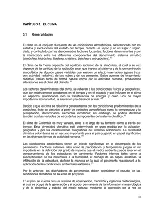 34
CAPÍTULO 3. EL CLIMA
3.1 Generalidades
El clima es el conjunto fluctuante de las condiciones atmosféricas, caracterizado por los
estados y evoluciones del estado del tiempo, durante un lapso y en un lugar o región
dada, y controlado por los denominados factores forzantes, factores determinantes y por
la interacción entre los diferentes componentes del denominado sistema climático
(atmósfera, hidrósfera, litósfera, criósfera, biósfera y antropósfera).(6)
El clima de la Tierra depende del equilibrio radiativo de la atmósfera, el cual a su vez
depende de la cantidad de la radiación solar que ingresa al sistema y de la concentración
atmosférica de algunos gases variables que ejercen un efecto invernadero (gases traza
con actividad radiativa), de las nubes y de los aerosoles. Estos agentes de forzamiento
radiativo, varían tanto de forma natural como por la actividad humana, produciendo
alteraciones en el clima del planeta. (6)
Los factores determinantes del clima, se refieren a las condiciones físicas y geográficas,
que son relativamente constantes en el tiempo y en el espacio y que influyen en el clima
en aspectos relacionados con la transferencia de energía y calor. Los de mayor
importancia son la latitud, la elevación y la distancia al mar. (6)
Debido a que el clima se relaciona generalmente con las condiciones predominantes en la
atmósfera, éste se describe a partir de variables atmosféricas como la temperatura y la
precipitación, denominados elementos climáticos; sin embargo, se podría identificar
también con las variables de otros de los componentes del sistema climático.(6)
El clima de Colombia es muy variado, tanto a lo largo de su territorio como a través del
tiempo. Esta diversidad climática está determinada en gran medida por la ubicación
geográfica y por las características fisiográficas del territorio colombiano. La diversidad
climática colombiana es un recurso importante para el país jugando un papel significativo
en las diversas formas de actividad humana. (6)
Las condiciones ambientales tienen un efecto significativo en el desempeño de los
pavimentos. Factores externos tales como la precipitación y temperatura juegan un rol
importante en la definición del grado de impacto que el medio ambiente puede tener en el
comportamiento de las estructuras de pavimento. Factores internos tales como la
susceptibilidad de los materiales a la humedad, el drenaje de las capas asfálticas, la
infiltración de la estructura, definen la manera en la cual el pavimento reaccionará a la
aplicación de las condiciones ambientales externas.(7)
Por lo anterior, los diseñadores de pavimentos deben considerar el estudio de las
condiciones climáticas de su zona de proyecto.
En el país se cuenta con un sistema de observación, medición y vigilancia meteorológica,
el cual se ocupa de la generación y el acopio permanente de la información meteorológica
y de la dinámica y estado del medio natural; mediante la operación de la red de
 