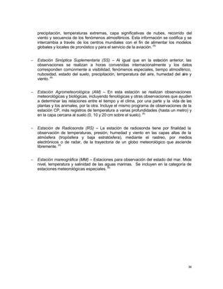36
precipitación, temperaturas extremas, capa significativas de nubes, recorrido del
viento y secuencia de los fenómenos atmosféricos. Esta información se codifica y se
intercambia a través de los centros mundiales con el fin de alimentar los modelos
globales y locales de pronóstico y para el servicio de la aviación. (6)
− Estación Sinóptica Suplementaria (SS) – Al igual que en la estación anterior, las
observaciones se realizan a horas convenidas internacionalmente y los datos
corresponden comúnmente a visibilidad, fenómenos especiales, tiempo atmosférico,
nubosidad, estado del suelo, precipitación, temperatura del aire, humedad del aire y
viento. (6)
− Estación Agrometeorológica (AM) – En esta estación se realizan observaciones
meteorológicas y biológicas, incluyendo fenológicas y otras observaciones que ayuden
a determinar las relaciones entre el tiempo y el clima, por una parte y la vida de las
plantas y los animales, por la otra. Incluye el mismo programa de observaciones de la
estación CP, más registros de temperatura a varias profundidades (hasta un metro) y
en la capa cercana al suelo (0, 10 y 20 cm sobre el suelo). (6)
− Estación de Radiosonda (RS) – La estación de radiosonda tiene por finalidad la
observación de temperaturas, presión, humedad y viento en las capas altas de la
atmósfera (tropósfera y baja estratósfera), mediante el rastreo, por medios
electrónicos o de radar, de la trayectoria de un globo meteorológico que asciende
libremente. (6)
− Estación mareográfica (MM) – Estaciones para observación del estado del mar. Mide
nivel, temperatura y salinidad de las aguas marinas. Se incluyen en la categoría de
estaciones meteorológicas especiales.(6)
 