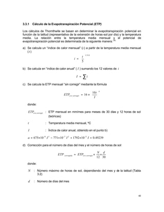40
3.3.1 Cálculo de la Evapotranspiración Potencial (ETP)
Los cálculos de Thornthwite se basan en determinar la evapotranspiración potencial en
función de la latitud (representativa de la extensión de horas-sol por día) y la temperatura
media. La relación entre la temperatura media mensual y el potencial de
evapotranspiración potencial es determinada de la siguiente manera: (9)
a) Se calcula un “índice de calor mensual” (i ) a partir de la temperatura media mensual
(t )
514
.
1
5






=
t
i
b) Se calcula en “índice de calor anual” ( I ) sumando los 12 valores de i
∑
= i
I
c) Se calcula la ETP mensual “sin corregir” mediante la fórmula
a
corregir
n
si
I
t
ETP 





×
=
10
16
donde:
corregir
n
si
ETP : ETP mensual en mm/mes para meses de 30 días y 12 horas de sol
(teóricas)
t : Temperatura media mensual, ºC
I : Índice de calor anual, obtenido en el punto b)
49239
.
0
10
1792
10
771
10
675 5
2
7
3
9
+
×
+
×
−
×
= −
−
−
I
I
I
a
d) Corrección para el número de días del mes y el número de horas de sol
30
12
d
N
ETP
ETP corregir
n
si
corregida ×
×
=
donde:
N : Número máximo de horas de sol, dependiendo del mes y de la latitud (Tabla
3.2)
d : Número de días del mes
 