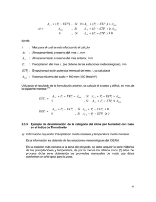 42





≤
−
+
≥
−
+
<
−
+
<
−
+
=
−
−
−
−
0
)
(
,
0
)
(
,
)
(
0
,
)
(
1
1
1
1
i
i
i
máx
i
i
i
máx
máx
i
i
i
i
i
i
ETP
P
A
Si
A
ETP
P
A
Si
A
A
ETP
P
A
Si
ETP
P
A
Ai
donde:
i : Mes para el cual se esta efectuando el cálculo
Ai : Almacenamiento o reserva del mes i , mm
1
−
i
A : Almacenamiento o reserva del mes anterior, mm
i
P : Precipitación del mes i , (se obtiene de las estaciones meteorológicas), mm
i
ETP : Evapotranspiración potencial mensual del mes i , ya calculada
máx
A : Reserva máxima del suelo = 100 mm (100 litros/m²)
Utilizando el resultado de la formulación anterior, se calcula el exceso y déficit, en mm, de
la siguiente manera: (10)



≤
−
+
>
−
+
−
−
+
=
−
−
−
máx
i
i
i
máx
i
i
i
máx
i
i
i
i
A
ETP
P
A
Si
A
ETP
P
A
Si
A
ETP
P
A
EXC
1
1
1
,
0
,



≥
−
+
<
−
+
−
+
=
−
−
−
0
,
0
0
,
1
1
1
i
i
i
i
i
i
i
i
i
i
ETP
P
A
Si
ETP
P
A
Si
ETP
P
A
DEF
3.3.3 Ejemplo de determinación de la categoría del clima por humedad con base
en el Índice de Thornthwite
a) Información requerida: Precipitación media mensual y temperatura media mensual.
Esta información es obtenida de las estaciones meteorológicas del IDEAM.
En la estación más cercana a la zona del proyecto, se debe adquirir la serie histórica
de las precipitaciones y temperatura, de por lo menos los últimos cinco (5) años. Se
procesa dicha serie obteniendo los promedios mensuales de modo que éstos
conformen un año típico para la zona.
 